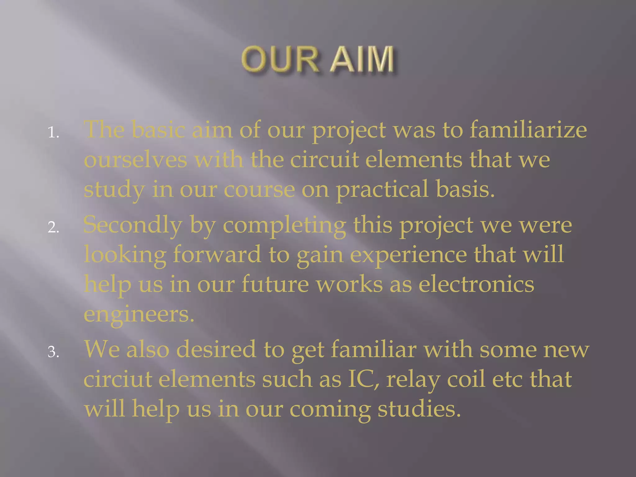 OUR AIMThe basic aim of our project was to familiarize ourselves with the circuit elements that we study in our course on practical basis.Secondly by completing this project we were looking forward to gain experience that will help us in our future works as electronics engineers.We also desired to get familiar with some new circiut elements such as IC, relay coil etc that will help us in our coming studies.