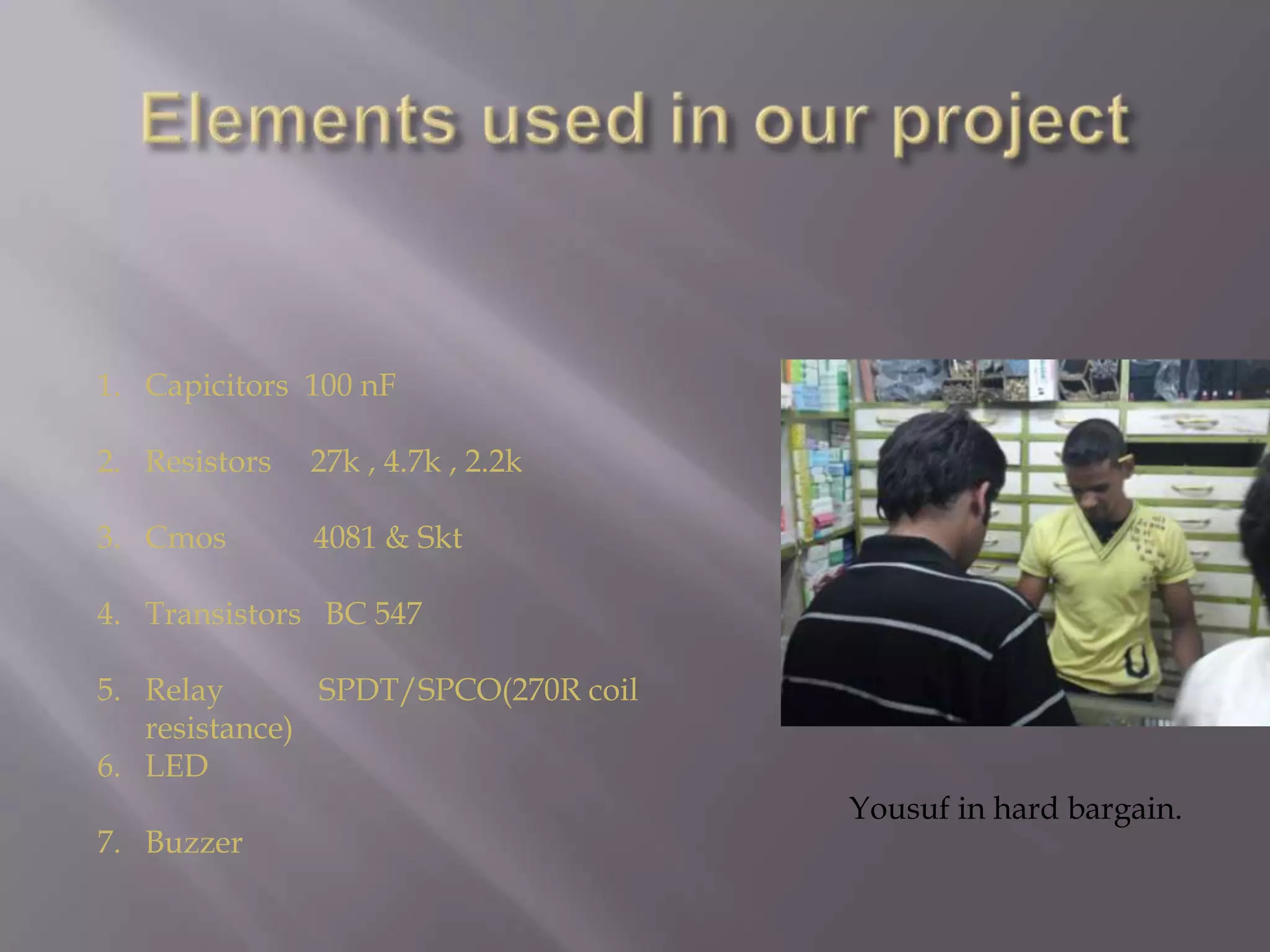Elements used in our projectCapicitors  100 nFResistors     27k , 4.7k , 2.2kCmos           4081 & SktTransistors   BC 547Relay            SPDT/SPCO(270R coil resistance) LEDBuzzerYousuf in hard bargain.