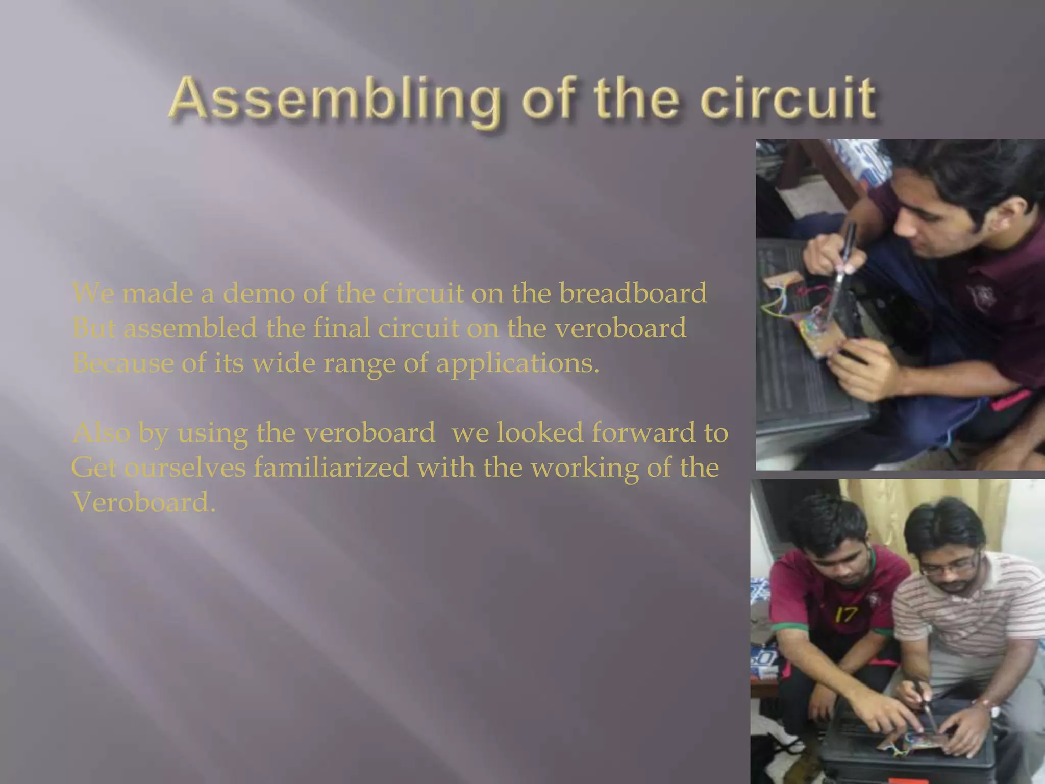 Assembling of the circuitWe made a demo of the circuit on the breadboardBut assembled the final circuit on the veroboardBecause of its wide range of applications.Also by using the veroboard  we looked forward toGet ourselves familiarized with the working of the Veroboard.