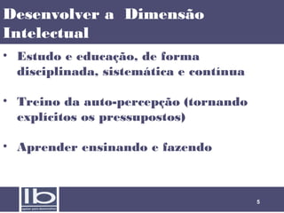 Desenvolver a Dimensão
Intelectual
• Estudo e educação, de forma
disciplinada, sistemática e contínua
• Treino da auto-percepção (tornando
explícitos os pressupostos)
• Aprender ensinando e fazendo

5

 