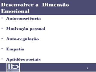 Desenvolver a Dimensão
Emocional
• Autoconsciência 
• Motivação pessoal
• Auto-regulação
• Empatia
• Aptidões sociais
6

 