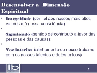 Desenvolver a Dimensão
Espiritual
• Integridade (ser fiel aos nossos mais altos
valores e à nossa consciência)
•
Significado (sentido de contributo a favor das
pessoas e das causas)
•
Voz interior (alinhamento do nosso trabalho
com os nossos talentos e dotes únicos)
7

 