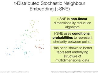 https://www.analyticsvidhya.com/blog/2017/01/t-sne-implementation-r-python/
t-Distributed Stochastic Neighbour
Embedding (t-SNE)
visualisation is form http://distill.pub/2016/misread-tsne/
t-SNE is non-linear
dimensionality reduction
algorithm
t-SNE uses conditional
probabilities to represent
similarity between points
Has been shown to better
represent underlying
structure of
multidimensional data
 