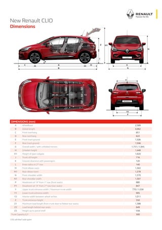 New Renault CLIO
Dimensions
DIMENSIONS (mm)
A Wheelbase 2,589
B Global length 4,062
C Front overhang 851
D Rear overhang 622
E Front track ground 1,506
F Rear track ground 1,506
G Overall width / with unfolded mirrors 1,731 / 1,945
H Unladen height 1,448
H1 Height of open tailgate 1,920
J Trunk sill height 716
K Ground clearance with passengers 120
L Knee radius in 2nd
row 140
M Front elbow room 1,363
M1 Rear elbow room 1,378
N Front shoulder width 1,370
N1 Rear shoulder width 1,307
P Headroom at 14° from 1st
row (front seats) 880
P1 Headroom at 14° from 2nd
row (rear seats) 847
Y Upper trunk entrance width / Maximum trunk width 770 / 1,038
Y1 Lower trunk entrance width 905
Y2 Interior width between wheel arches 1,011
Z Trunk entrance height 550
Z1 Maximum load length (from trunk door to folded rear seats) 1,388
Z2 Load length behind rear seats 649
Z3 Height up to parcel shelf 558
Trunk Capacity (L)* 300
*230Lwith Bose®
audio system
 