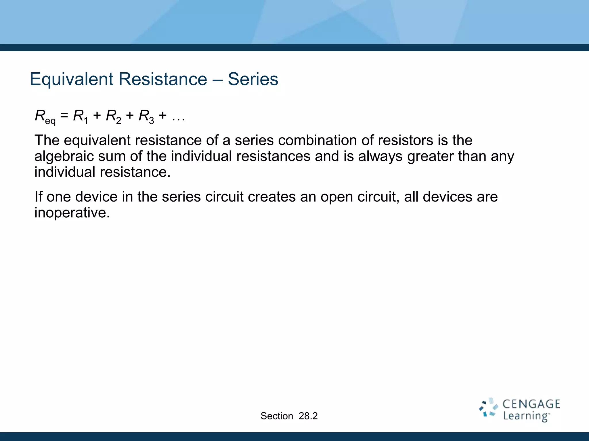 Equivalent Resistance – Series
Req = R1 + R2 + R3 + …
The equivalent resistance of a series combination of resistors is the
algebraic sum of the individual resistances and is always greater than any
individual resistance.
If one device in the series circuit creates an open circuit, all devices are
inoperative.
Section 28.2
 