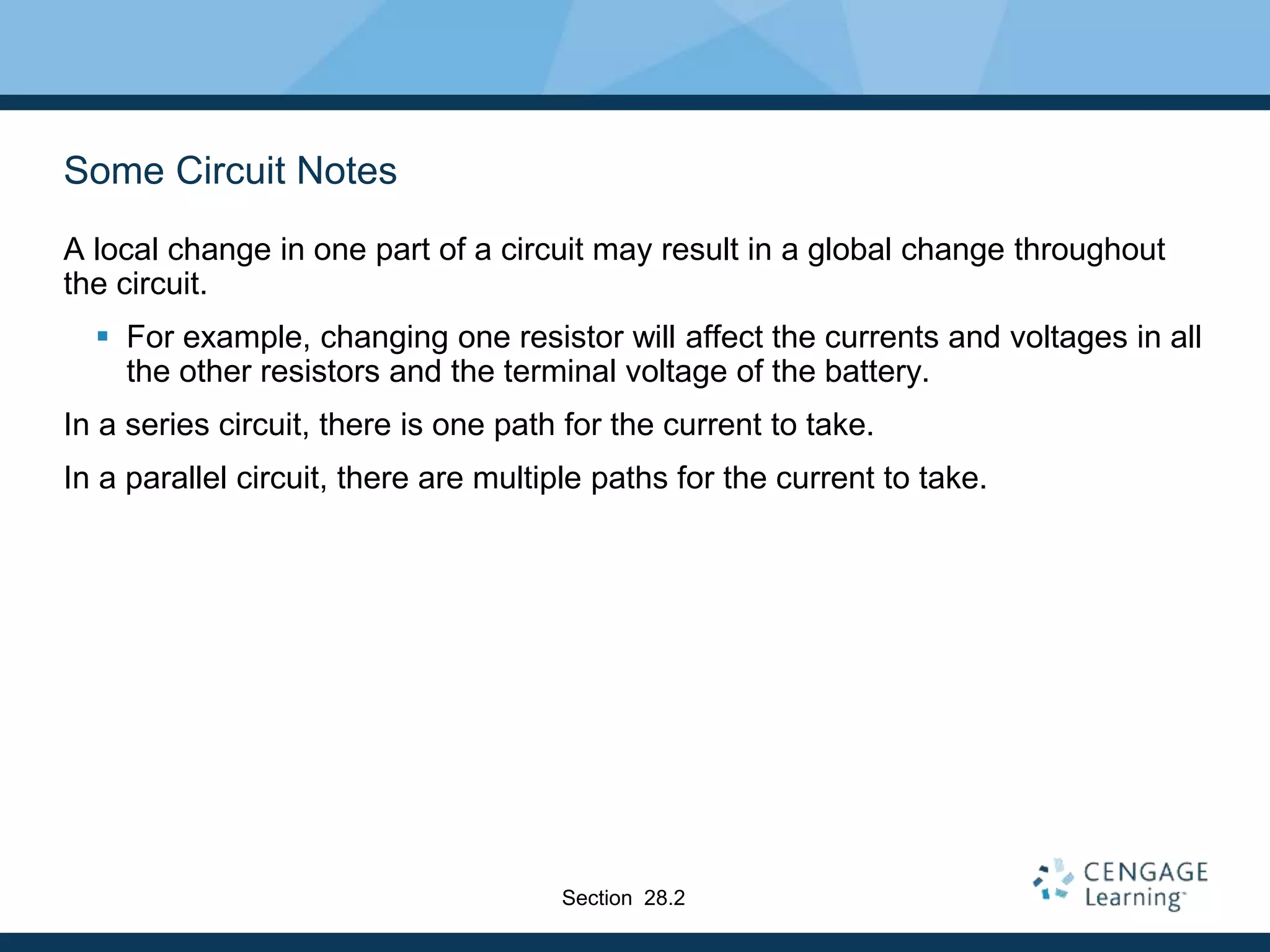 Some Circuit Notes
A local change in one part of a circuit may result in a global change throughout
the circuit.
 For example, changing one resistor will affect the currents and voltages in all
the other resistors and the terminal voltage of the battery.
In a series circuit, there is one path for the current to take.
In a parallel circuit, there are multiple paths for the current to take.
Section 28.2
 