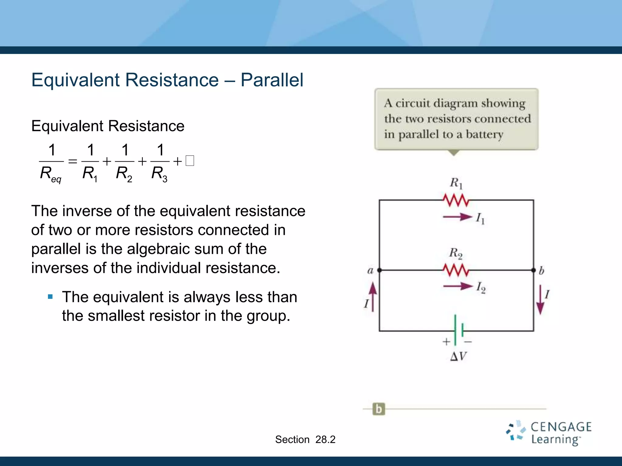 Equivalent Resistance – Parallel
Equivalent Resistance
The inverse of the equivalent resistance
of two or more resistors connected in
parallel is the algebraic sum of the
inverses of the individual resistance.
 The equivalent is always less than
the smallest resistor in the group.
1 2 3
1 1 1 1
eqR R R R
   
Section 28.2
 