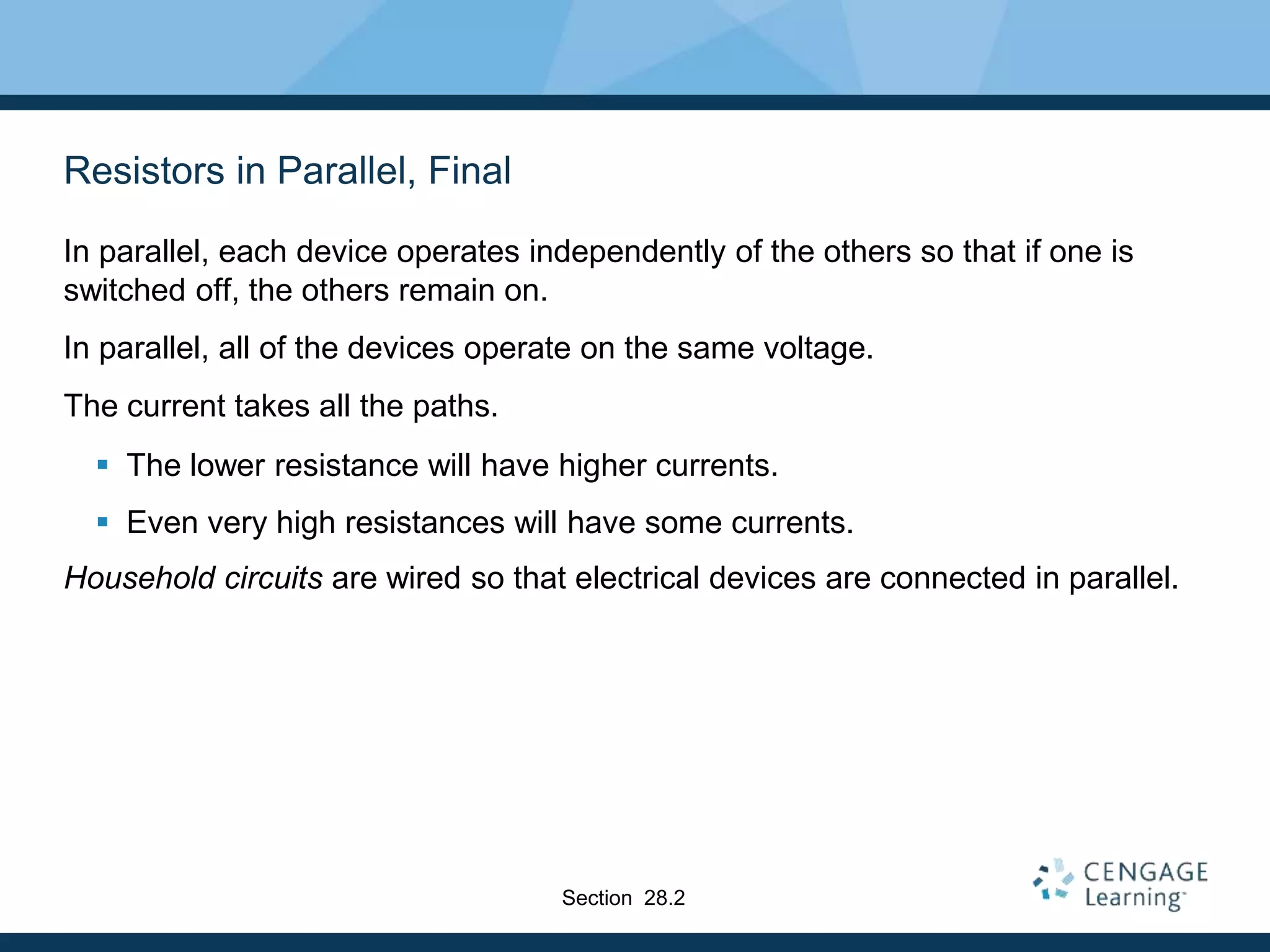 Resistors in Parallel, Final
In parallel, each device operates independently of the others so that if one is
switched off, the others remain on.
In parallel, all of the devices operate on the same voltage.
The current takes all the paths.
 The lower resistance will have higher currents.
 Even very high resistances will have some currents.
Household circuits are wired so that electrical devices are connected in parallel.
Section 28.2
 
