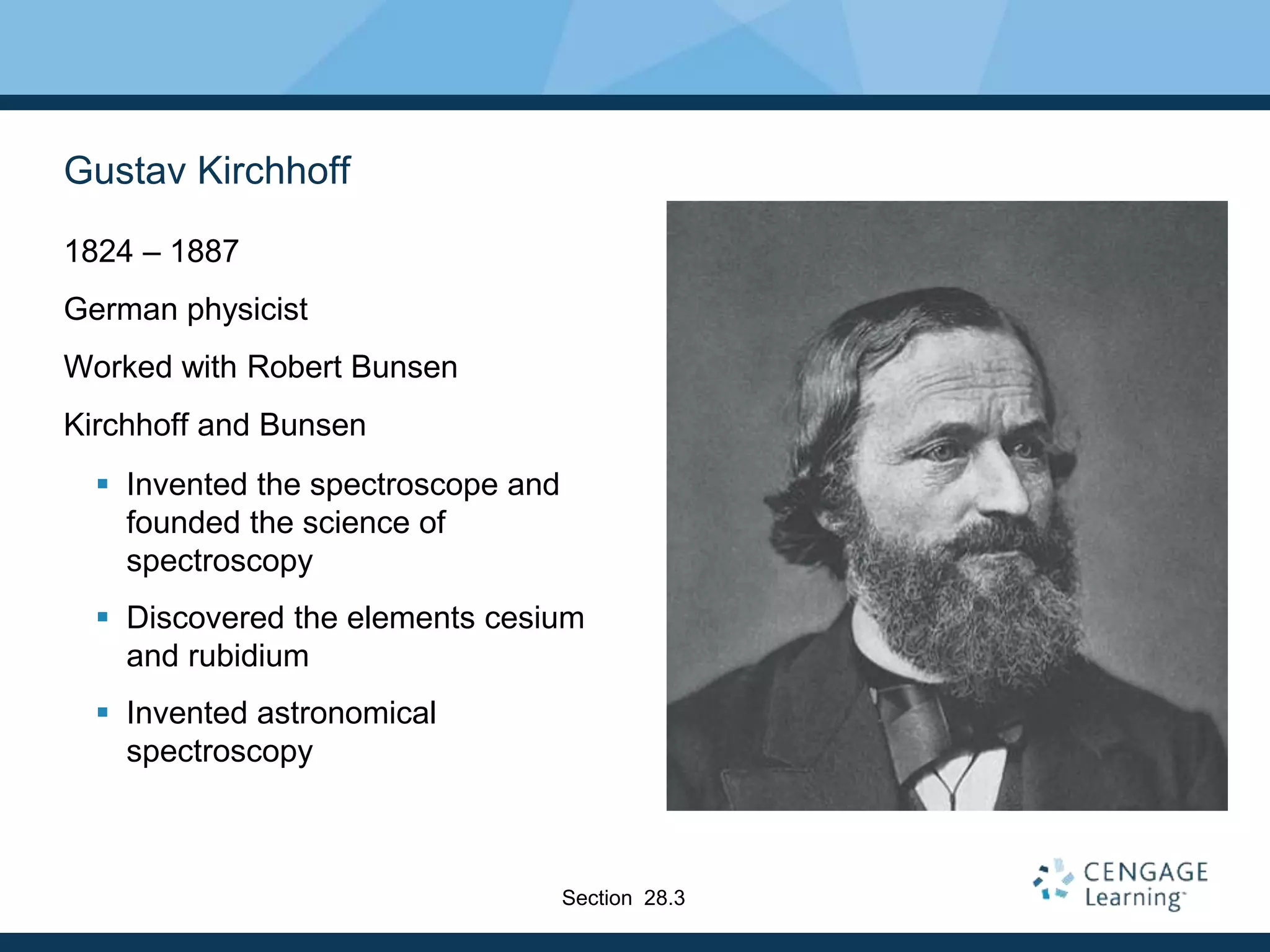 Gustav Kirchhoff
1824 – 1887
German physicist
Worked with Robert Bunsen
Kirchhoff and Bunsen
 Invented the spectroscope and
founded the science of
spectroscopy
 Discovered the elements cesium
and rubidium
 Invented astronomical
spectroscopy
Section 28.3
 