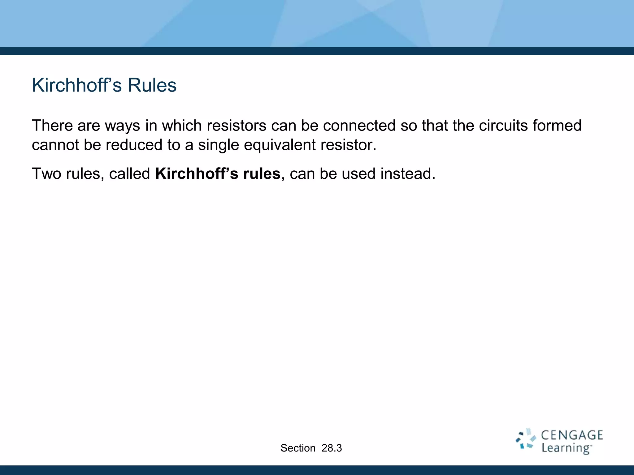 Kirchhoff’s Rules
There are ways in which resistors can be connected so that the circuits formed
cannot be reduced to a single equivalent resistor.
Two rules, called Kirchhoff’s rules, can be used instead.
Section 28.3
 