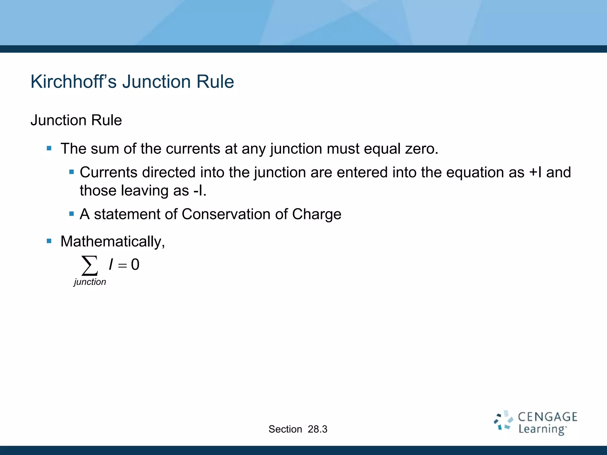 Kirchhoff’s Junction Rule
Junction Rule
 The sum of the currents at any junction must equal zero.
 Currents directed into the junction are entered into the equation as +I and
those leaving as -I.
 A statement of Conservation of Charge
 Mathematically,
0
junction
I 
Section 28.3
 