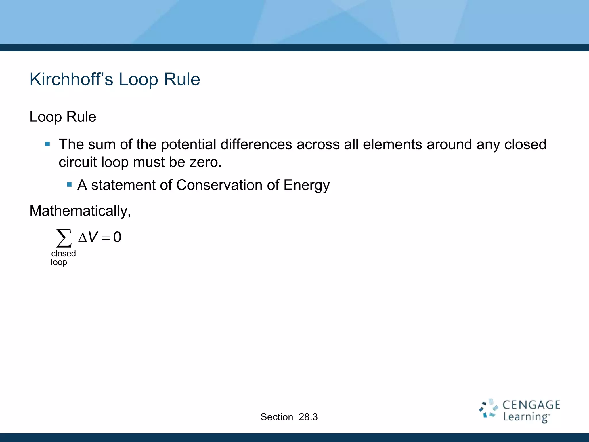 Kirchhoff’s Loop Rule
Loop Rule
 The sum of the potential differences across all elements around any closed
circuit loop must be zero.
 A statement of Conservation of Energy
Mathematically,
closed
loop
0VD 
Section 28.3
 