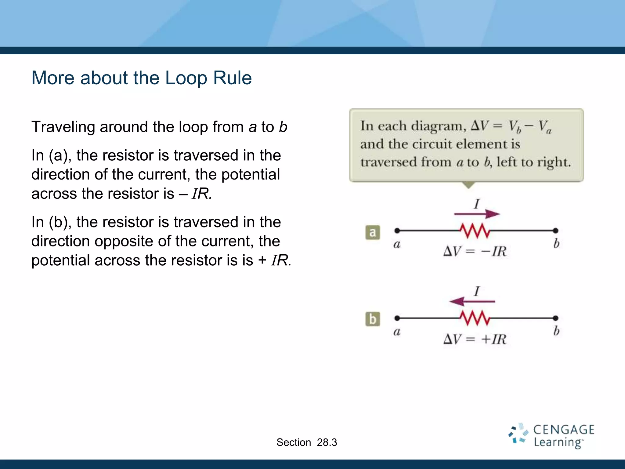 More about the Loop Rule
Traveling around the loop from a to b
In (a), the resistor is traversed in the
direction of the current, the potential
across the resistor is – IR.
In (b), the resistor is traversed in the
direction opposite of the current, the
potential across the resistor is is + IR.
Section 28.3
 