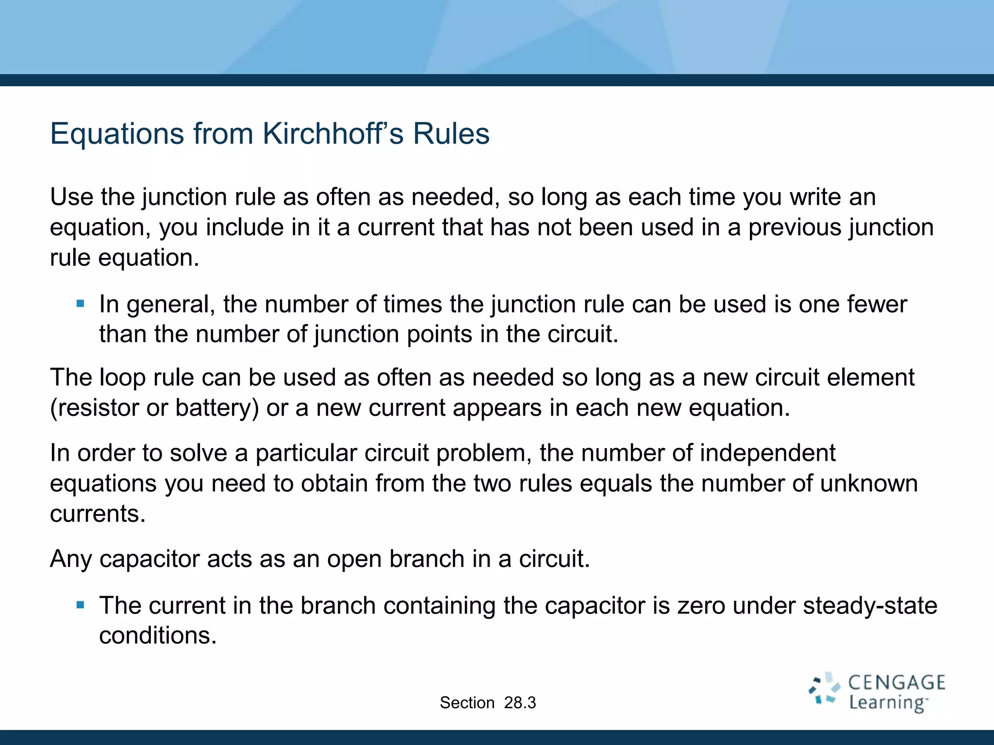 Equations from Kirchhoff’s Rules
Use the junction rule as often as needed, so long as each time you write an
equation, you include in it a current that has not been used in a previous junction
rule equation.
 In general, the number of times the junction rule can be used is one fewer
than the number of junction points in the circuit.
The loop rule can be used as often as needed so long as a new circuit element
(resistor or battery) or a new current appears in each new equation.
In order to solve a particular circuit problem, the number of independent
equations you need to obtain from the two rules equals the number of unknown
currents.
Any capacitor acts as an open branch in a circuit.
 The current in the branch containing the capacitor is zero under steady-state
conditions.
Section 28.3
 