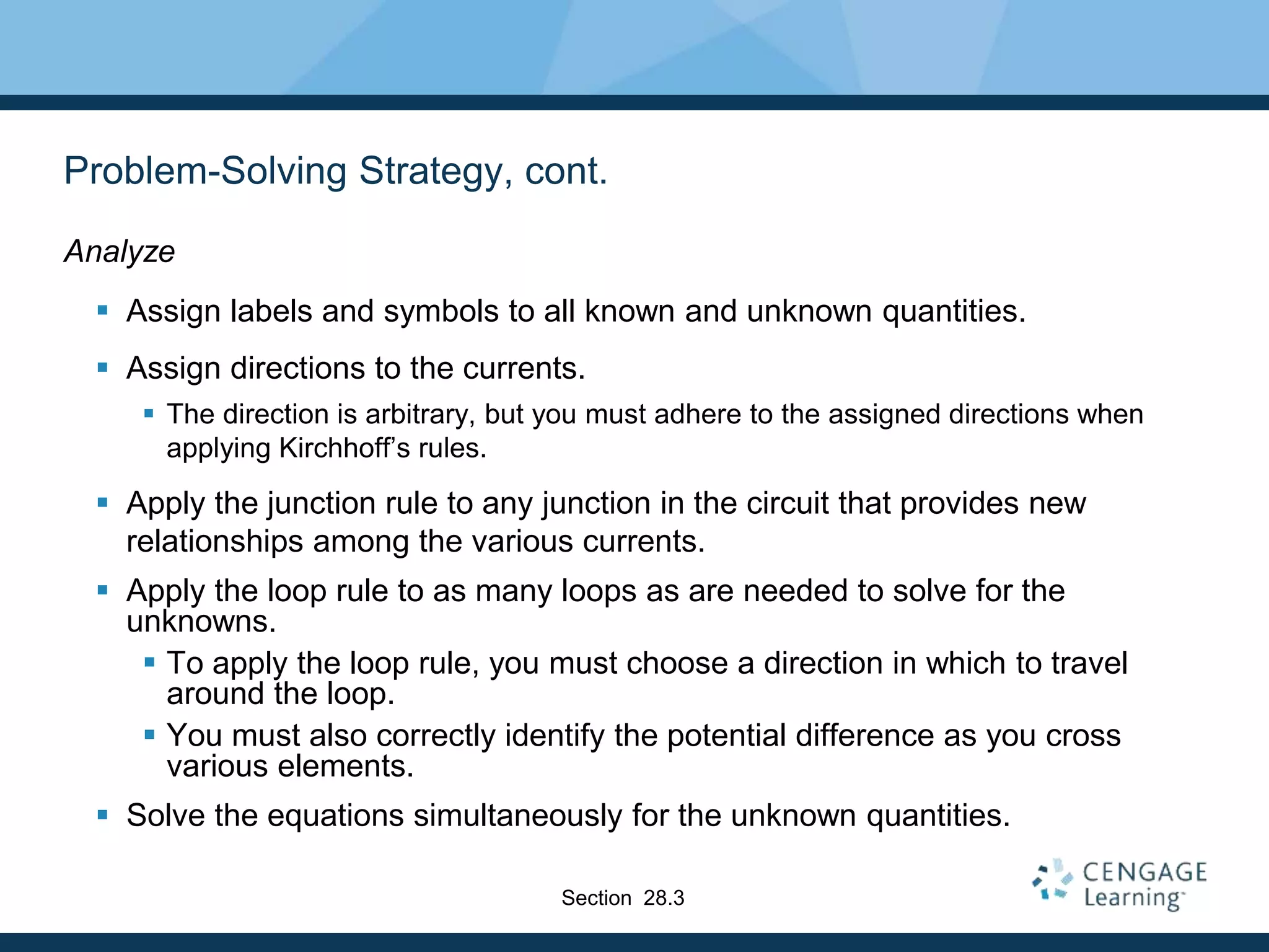 Problem-Solving Strategy, cont.
Analyze
 Assign labels and symbols to all known and unknown quantities.
 Assign directions to the currents.
 The direction is arbitrary, but you must adhere to the assigned directions when
applying Kirchhoff’s rules.
 Apply the junction rule to any junction in the circuit that provides new
relationships among the various currents.
 Apply the loop rule to as many loops as are needed to solve for the
unknowns.
 To apply the loop rule, you must choose a direction in which to travel
around the loop.
 You must also correctly identify the potential difference as you cross
various elements.
 Solve the equations simultaneously for the unknown quantities.
Section 28.3
 