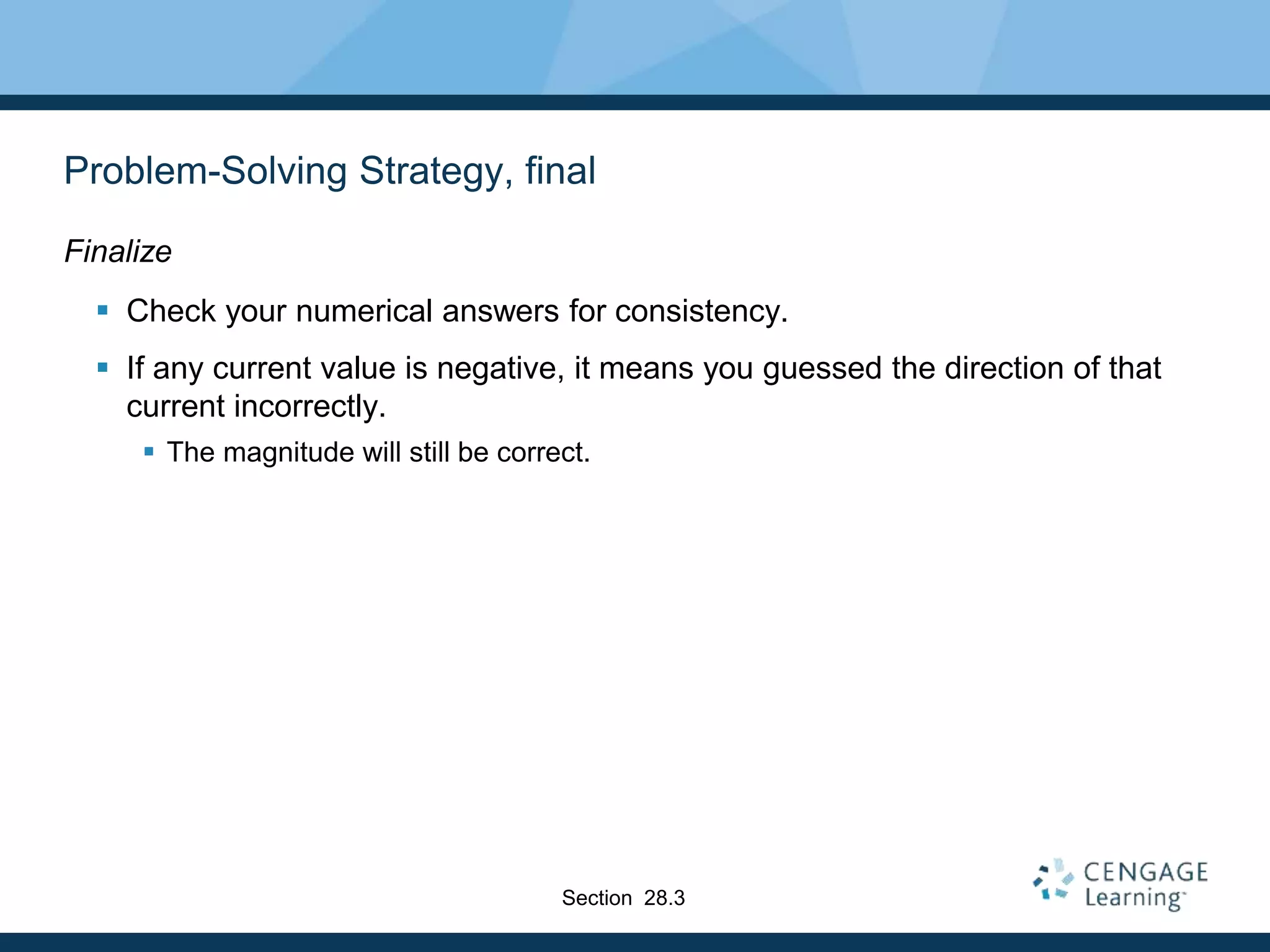 Problem-Solving Strategy, final
Finalize
 Check your numerical answers for consistency.
 If any current value is negative, it means you guessed the direction of that
current incorrectly.
 The magnitude will still be correct.
Section 28.3
 