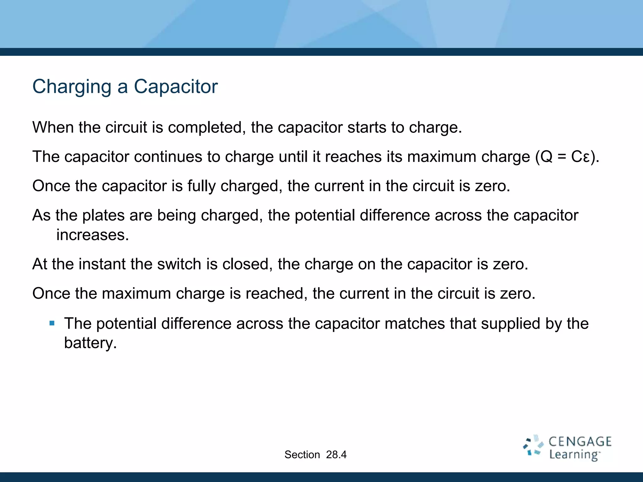 Charging a Capacitor
When the circuit is completed, the capacitor starts to charge.
The capacitor continues to charge until it reaches its maximum charge (Q = Cε).
Once the capacitor is fully charged, the current in the circuit is zero.
As the plates are being charged, the potential difference across the capacitor
increases.
At the instant the switch is closed, the charge on the capacitor is zero.
Once the maximum charge is reached, the current in the circuit is zero.
 The potential difference across the capacitor matches that supplied by the
battery.
Section 28.4
 