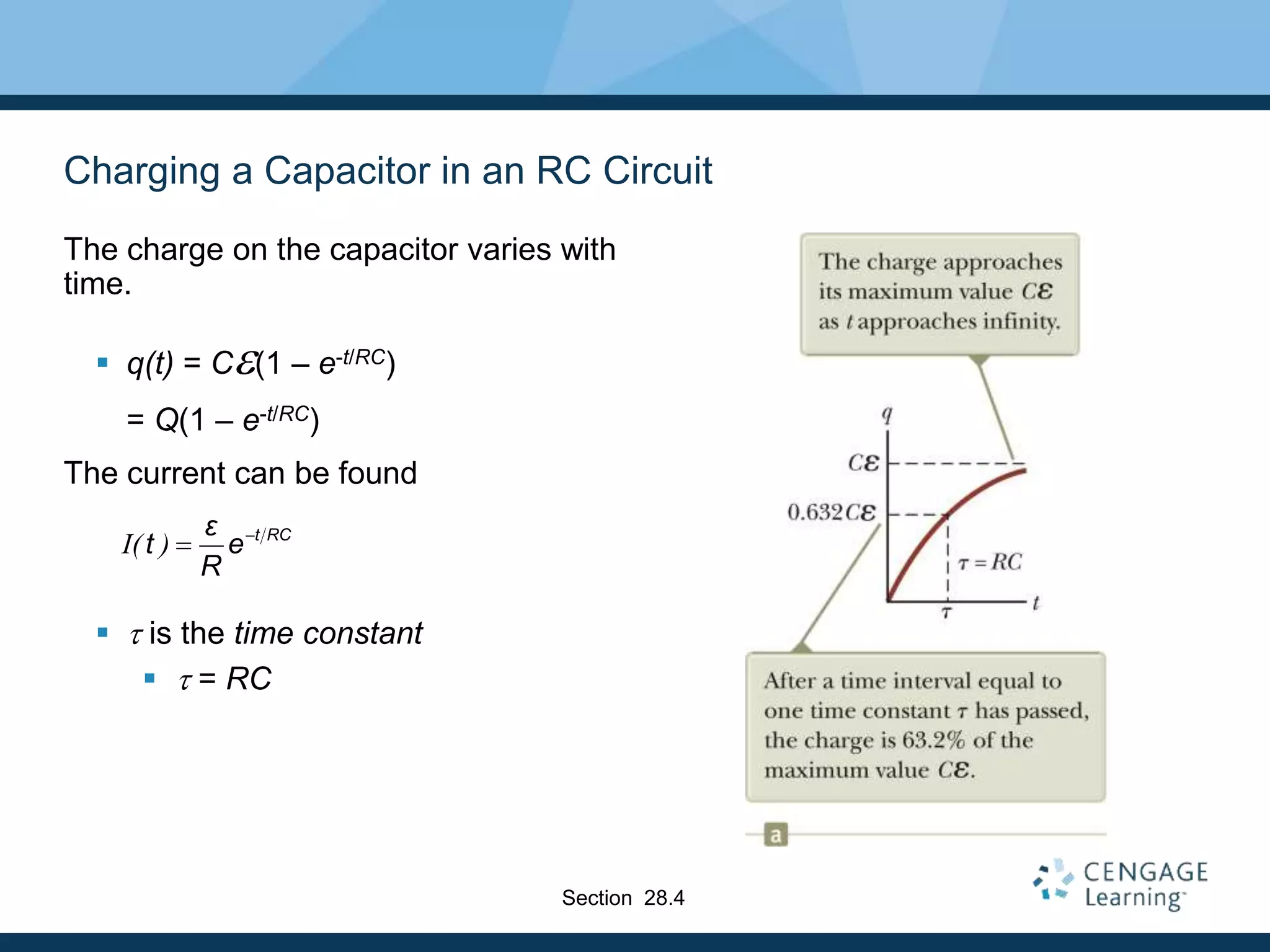 Charging a Capacitor in an RC Circuit
The charge on the capacitor varies with
time.
 q(t) = Ce(1 – e-t/RC)
= Q(1 – e-t/RC)
The current can be found
 t is the time constant
 t = RC
I( ) t RCε
t e
R


Section 28.4
 