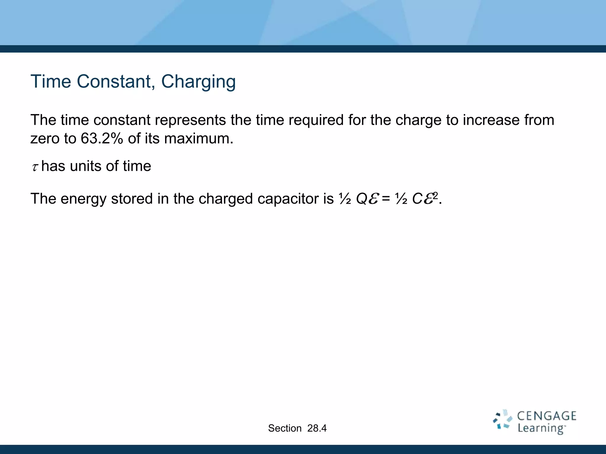 Time Constant, Charging
The time constant represents the time required for the charge to increase from
zero to 63.2% of its maximum.
t has units of time
The energy stored in the charged capacitor is ½ Qe = ½ Ce2.
Section 28.4
 