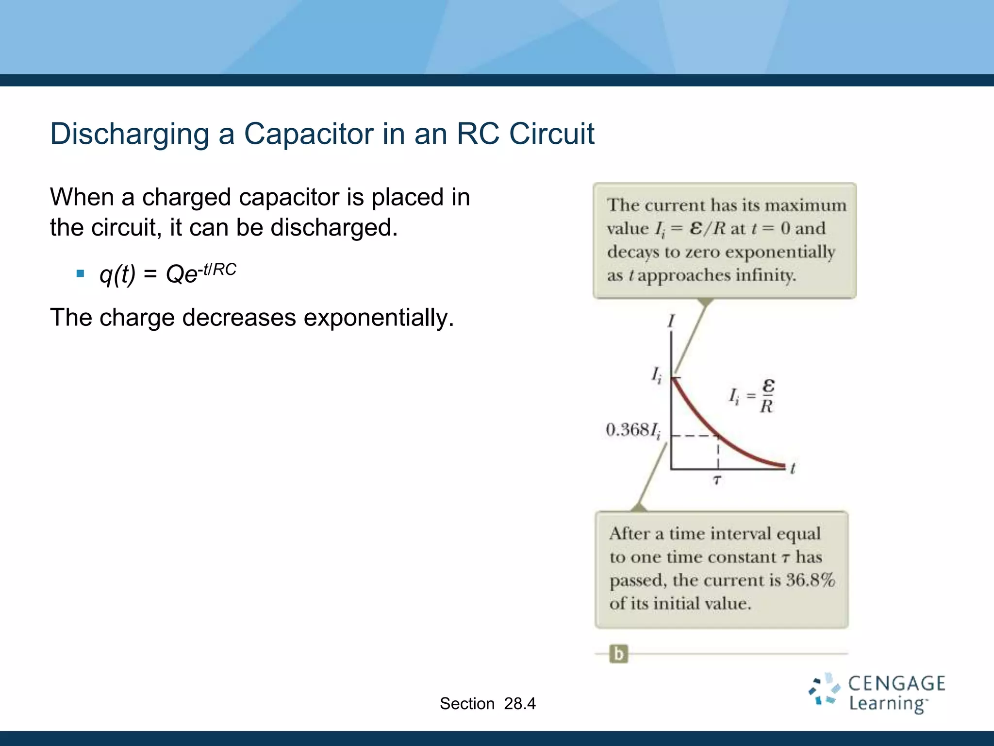 Discharging a Capacitor in an RC Circuit
When a charged capacitor is placed in
the circuit, it can be discharged.
 q(t) = Qe-t/RC
The charge decreases exponentially.
Section 28.4
 