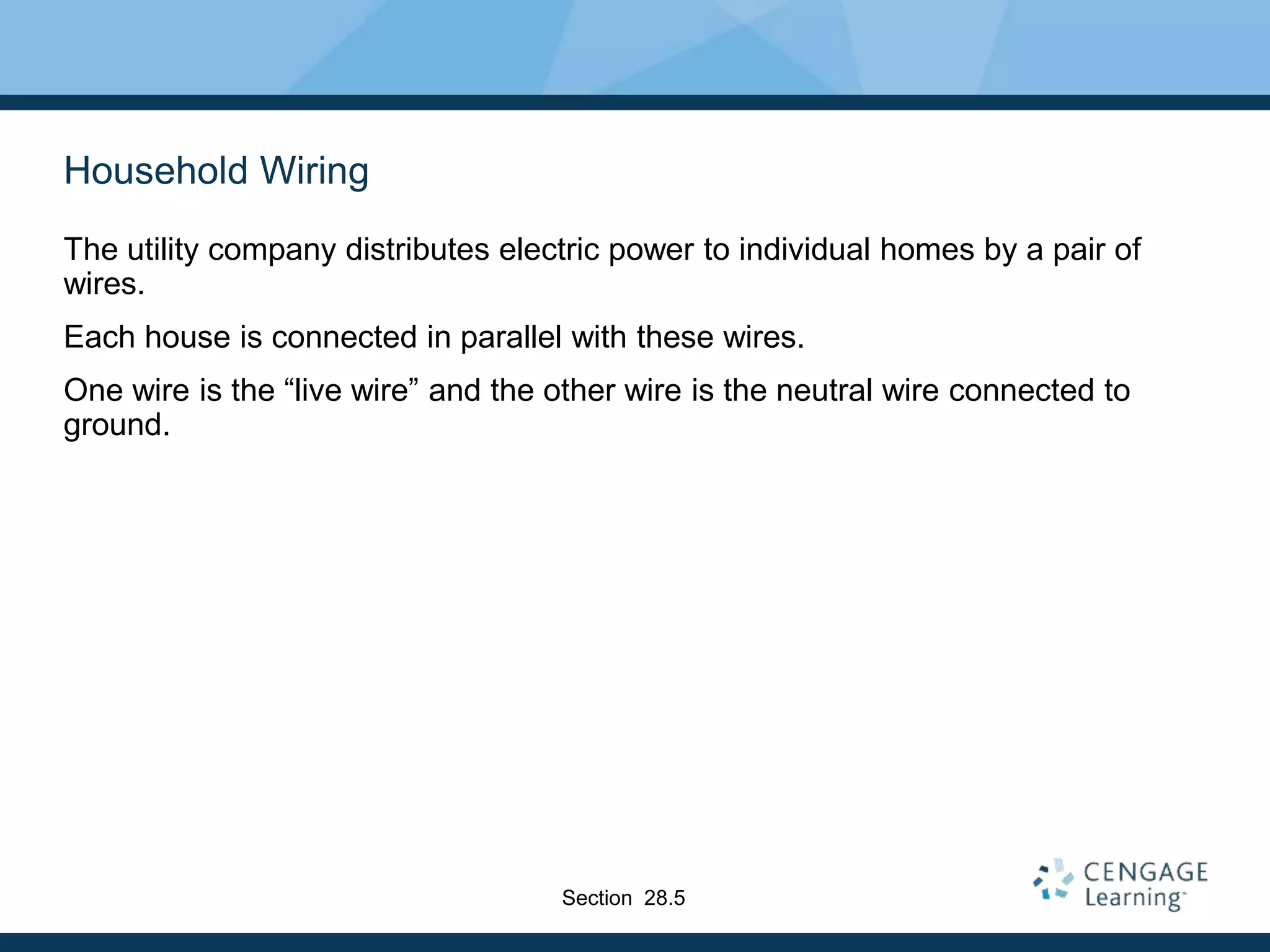 Household Wiring
The utility company distributes electric power to individual homes by a pair of
wires.
Each house is connected in parallel with these wires.
One wire is the “live wire” and the other wire is the neutral wire connected to
ground.
Section 28.5
 