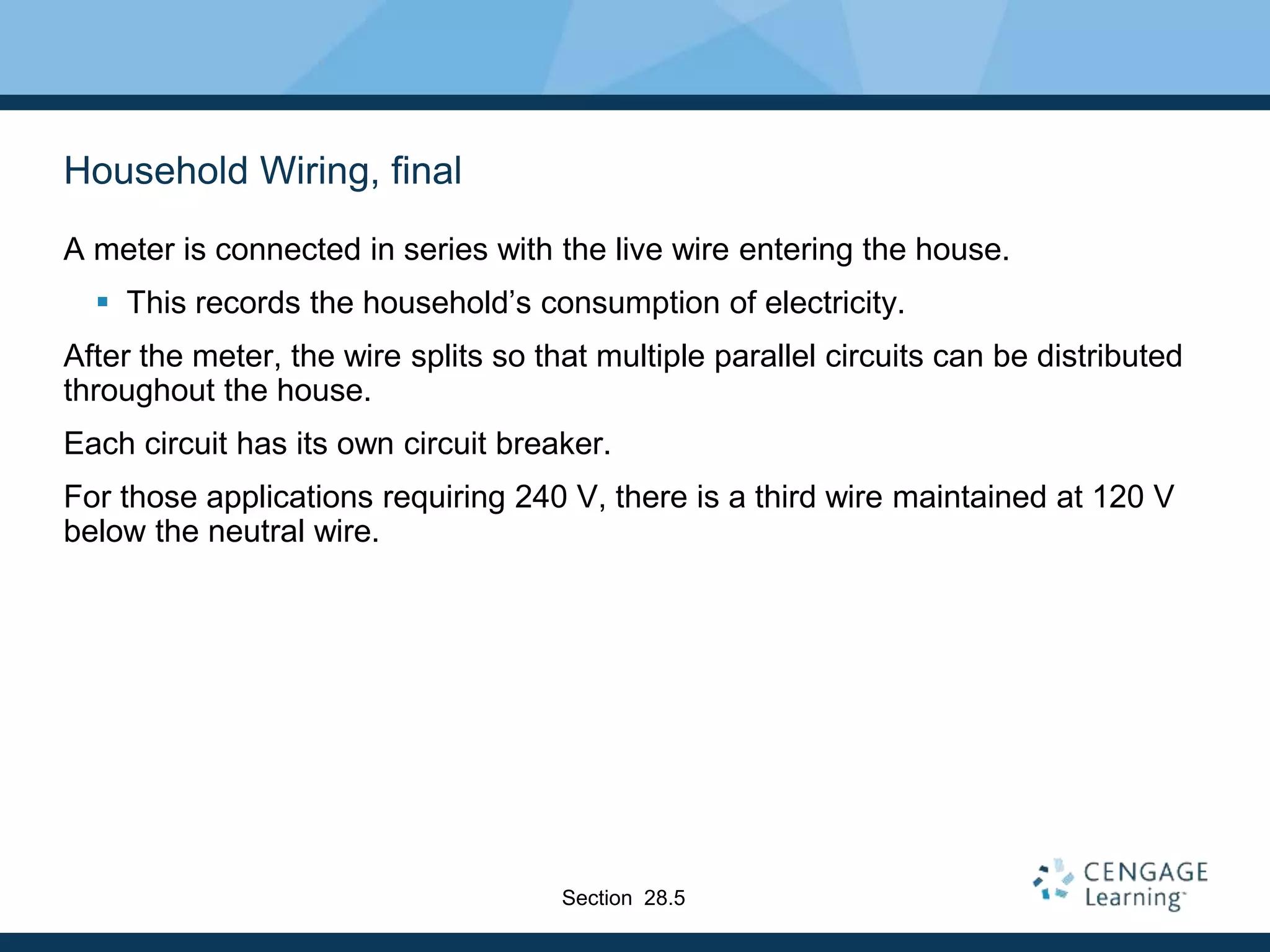 Household Wiring, final
A meter is connected in series with the live wire entering the house.
 This records the household’s consumption of electricity.
After the meter, the wire splits so that multiple parallel circuits can be distributed
throughout the house.
Each circuit has its own circuit breaker.
For those applications requiring 240 V, there is a third wire maintained at 120 V
below the neutral wire.
Section 28.5
 
