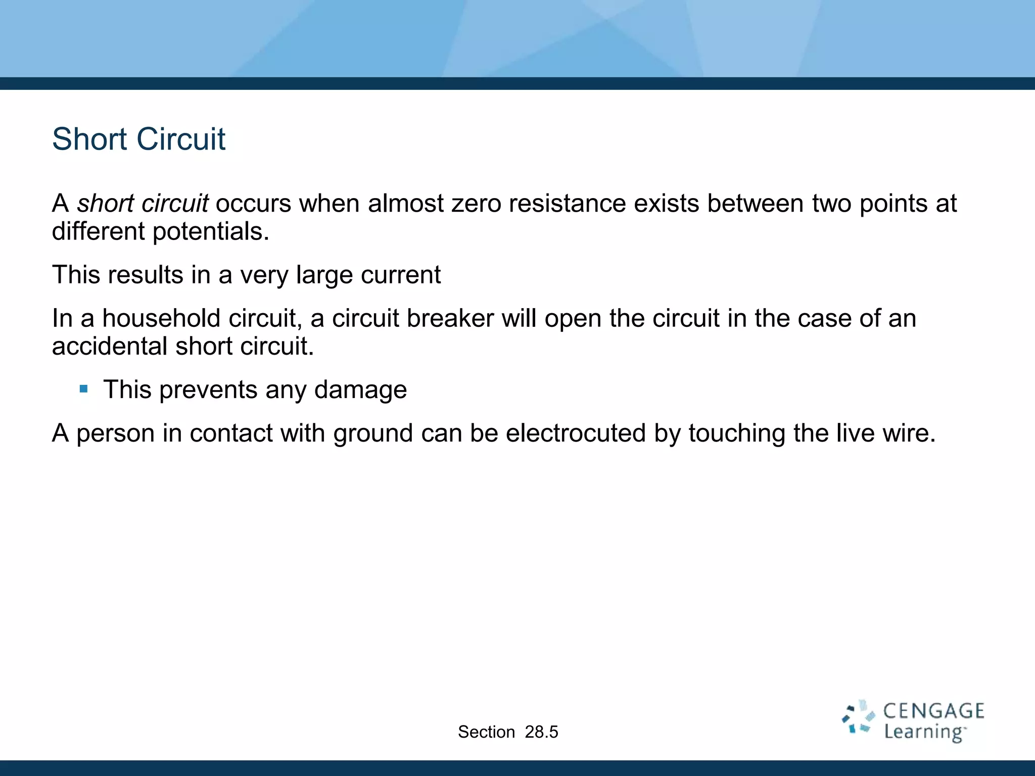 Short Circuit
A short circuit occurs when almost zero resistance exists between two points at
different potentials.
This results in a very large current
In a household circuit, a circuit breaker will open the circuit in the case of an
accidental short circuit.
 This prevents any damage
A person in contact with ground can be electrocuted by touching the live wire.
Section 28.5
 