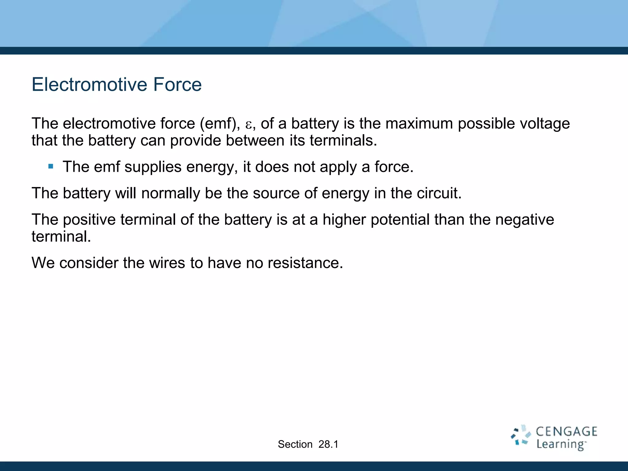 Electromotive Force
The electromotive force (emf), e, of a battery is the maximum possible voltage
that the battery can provide between its terminals.
 The emf supplies energy, it does not apply a force.
The battery will normally be the source of energy in the circuit.
The positive terminal of the battery is at a higher potential than the negative
terminal.
We consider the wires to have no resistance.
Section 28.1
 