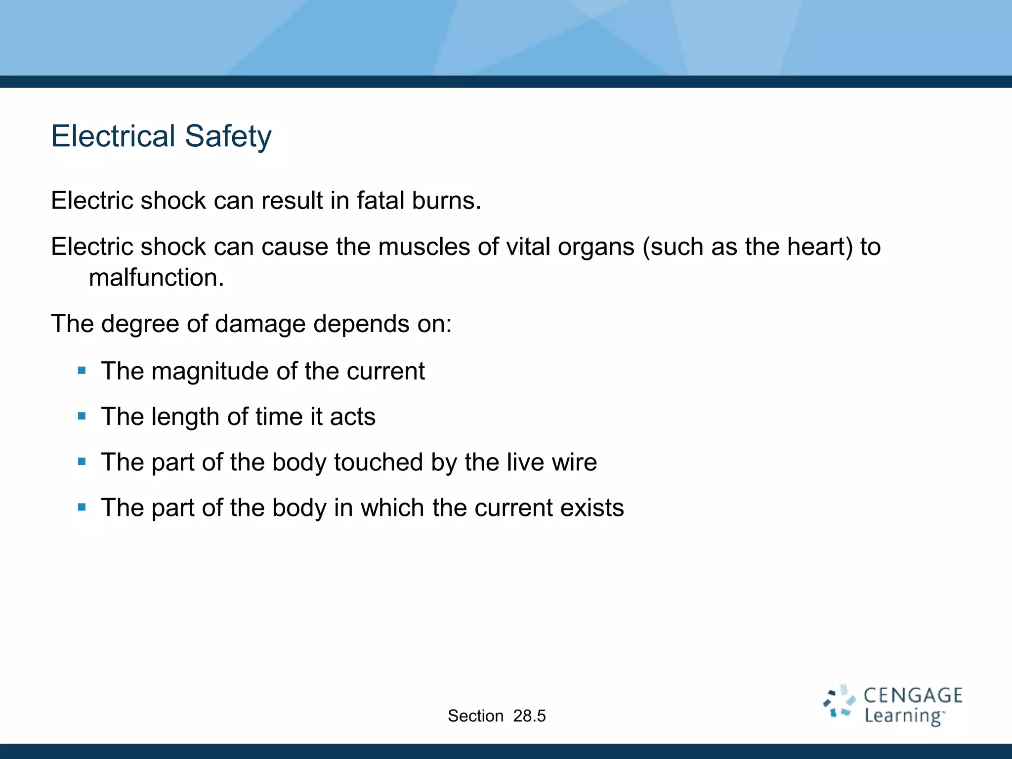 Electrical Safety
Electric shock can result in fatal burns.
Electric shock can cause the muscles of vital organs (such as the heart) to
malfunction.
The degree of damage depends on:
 The magnitude of the current
 The length of time it acts
 The part of the body touched by the live wire
 The part of the body in which the current exists
Section 28.5
 