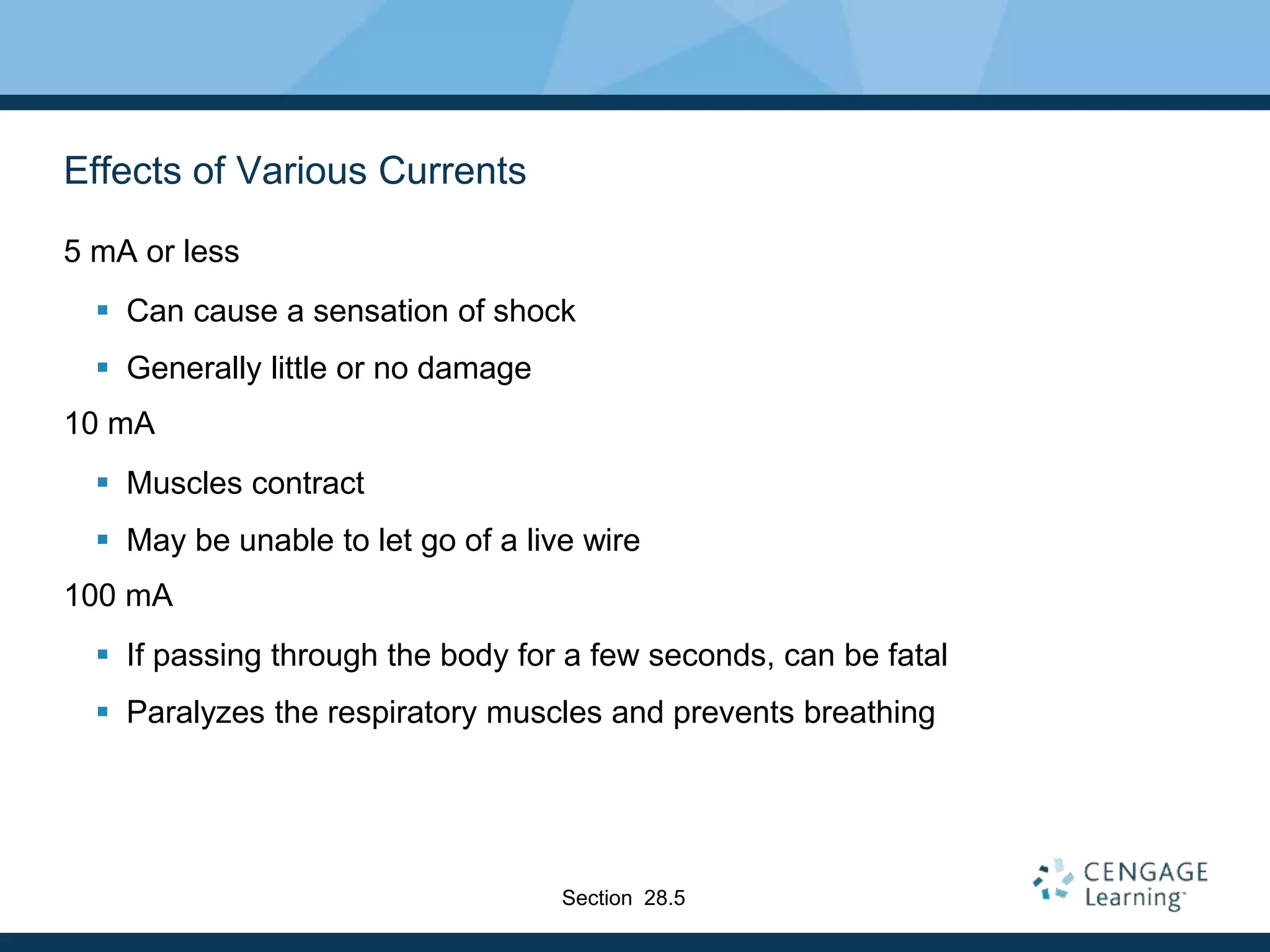 Effects of Various Currents
5 mA or less
 Can cause a sensation of shock
 Generally little or no damage
10 mA
 Muscles contract
 May be unable to let go of a live wire
100 mA
 If passing through the body for a few seconds, can be fatal
 Paralyzes the respiratory muscles and prevents breathing
Section 28.5
 