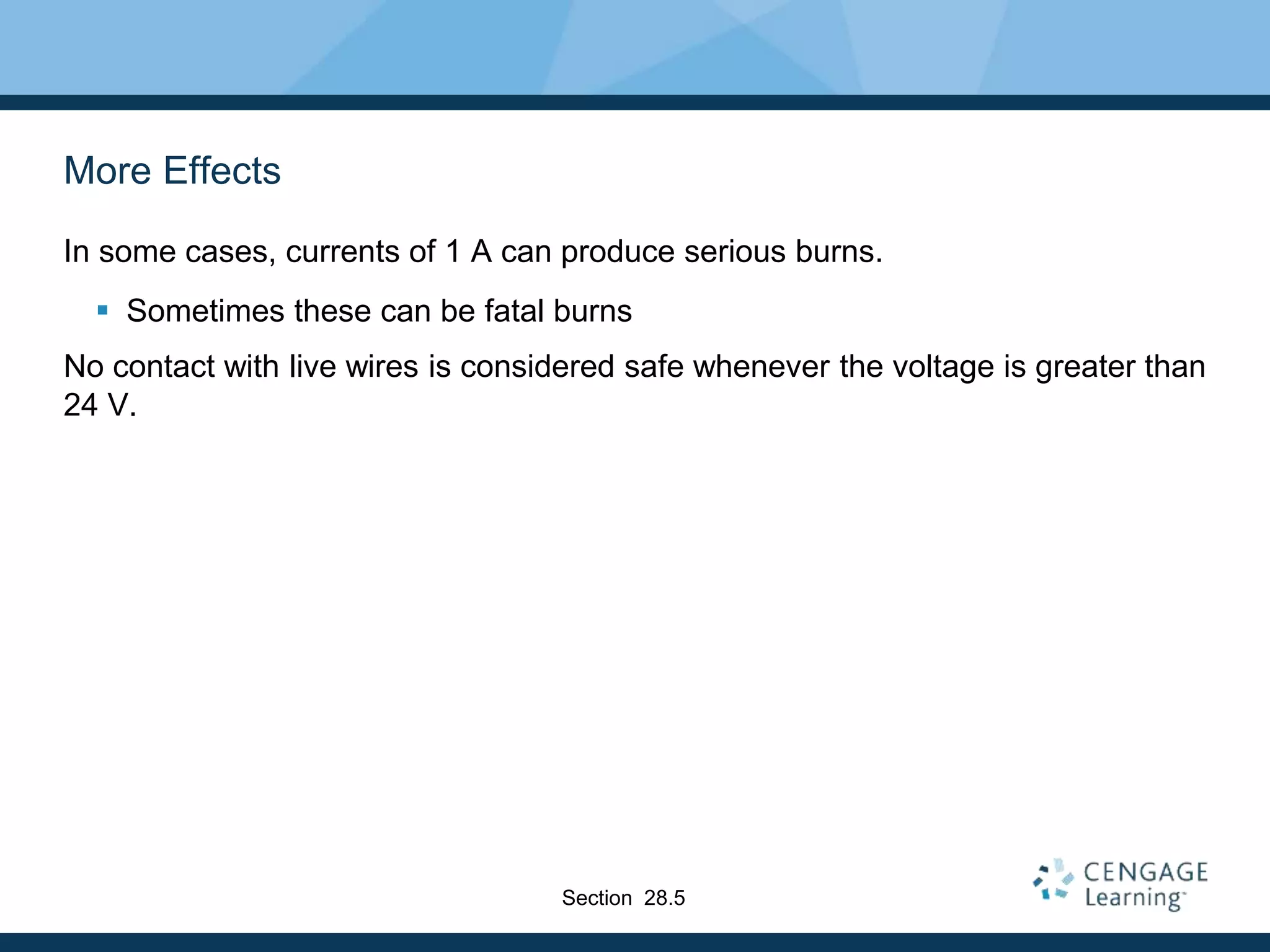More Effects
In some cases, currents of 1 A can produce serious burns.
 Sometimes these can be fatal burns
No contact with live wires is considered safe whenever the voltage is greater than
24 V.
Section 28.5
 