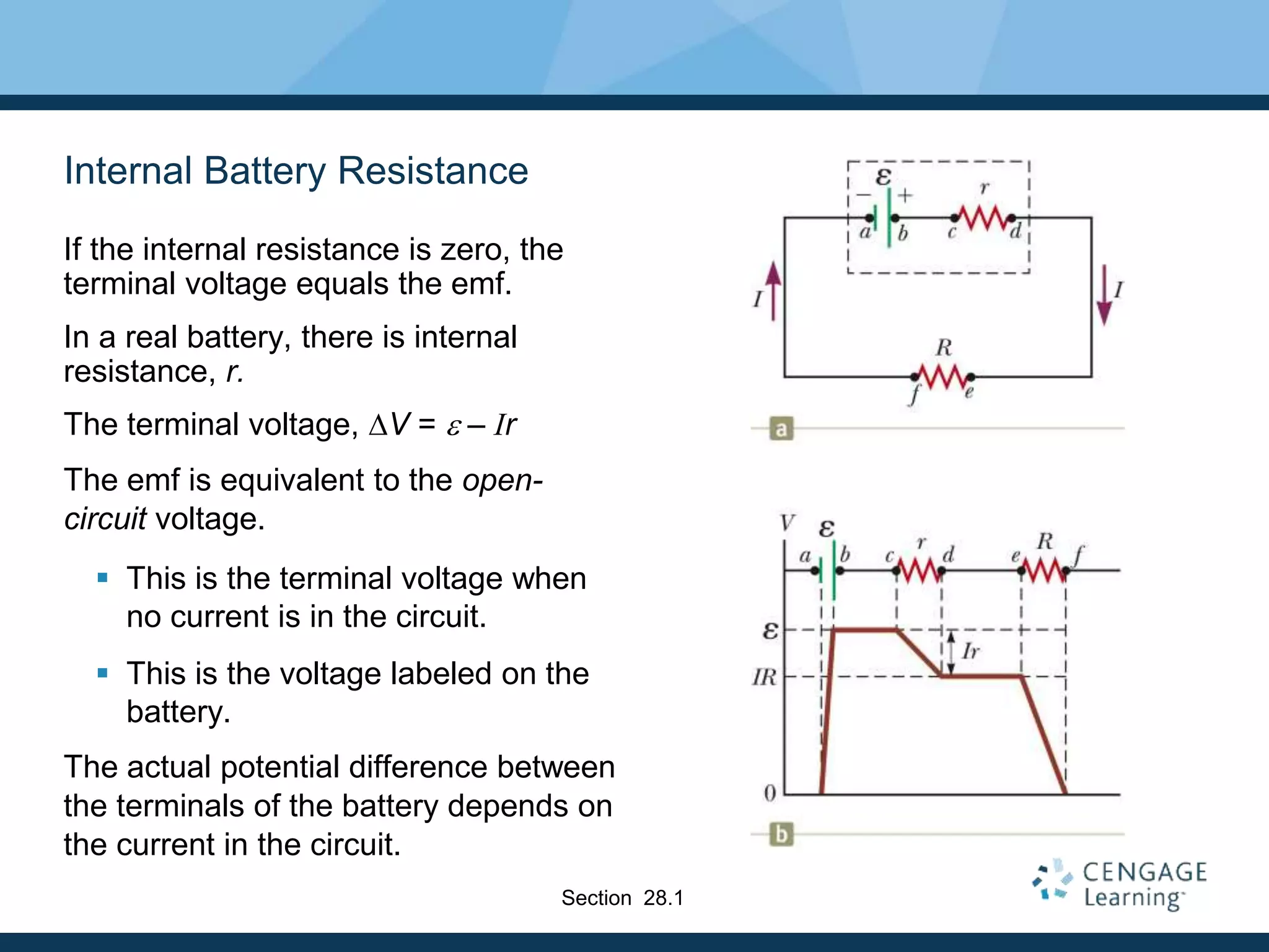 Internal Battery Resistance
If the internal resistance is zero, the
terminal voltage equals the emf.
In a real battery, there is internal
resistance, r.
The terminal voltage, DV = e – Ir
The emf is equivalent to the open-
circuit voltage.
 This is the terminal voltage when
no current is in the circuit.
 This is the voltage labeled on the
battery.
The actual potential difference between
the terminals of the battery depends on
the current in the circuit.
Section 28.1
 