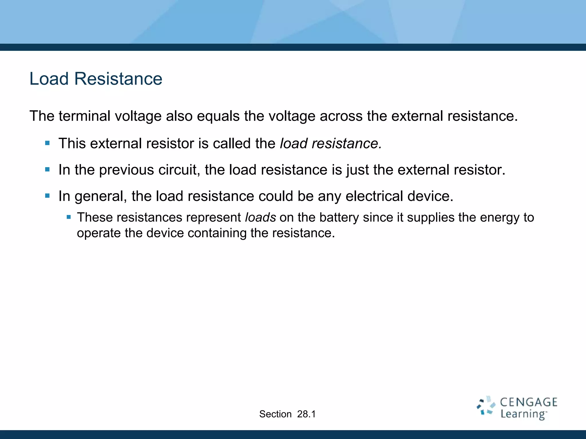 Load Resistance
The terminal voltage also equals the voltage across the external resistance.
 This external resistor is called the load resistance.
 In the previous circuit, the load resistance is just the external resistor.
 In general, the load resistance could be any electrical device.
 These resistances represent loads on the battery since it supplies the energy to
operate the device containing the resistance.
Section 28.1
 