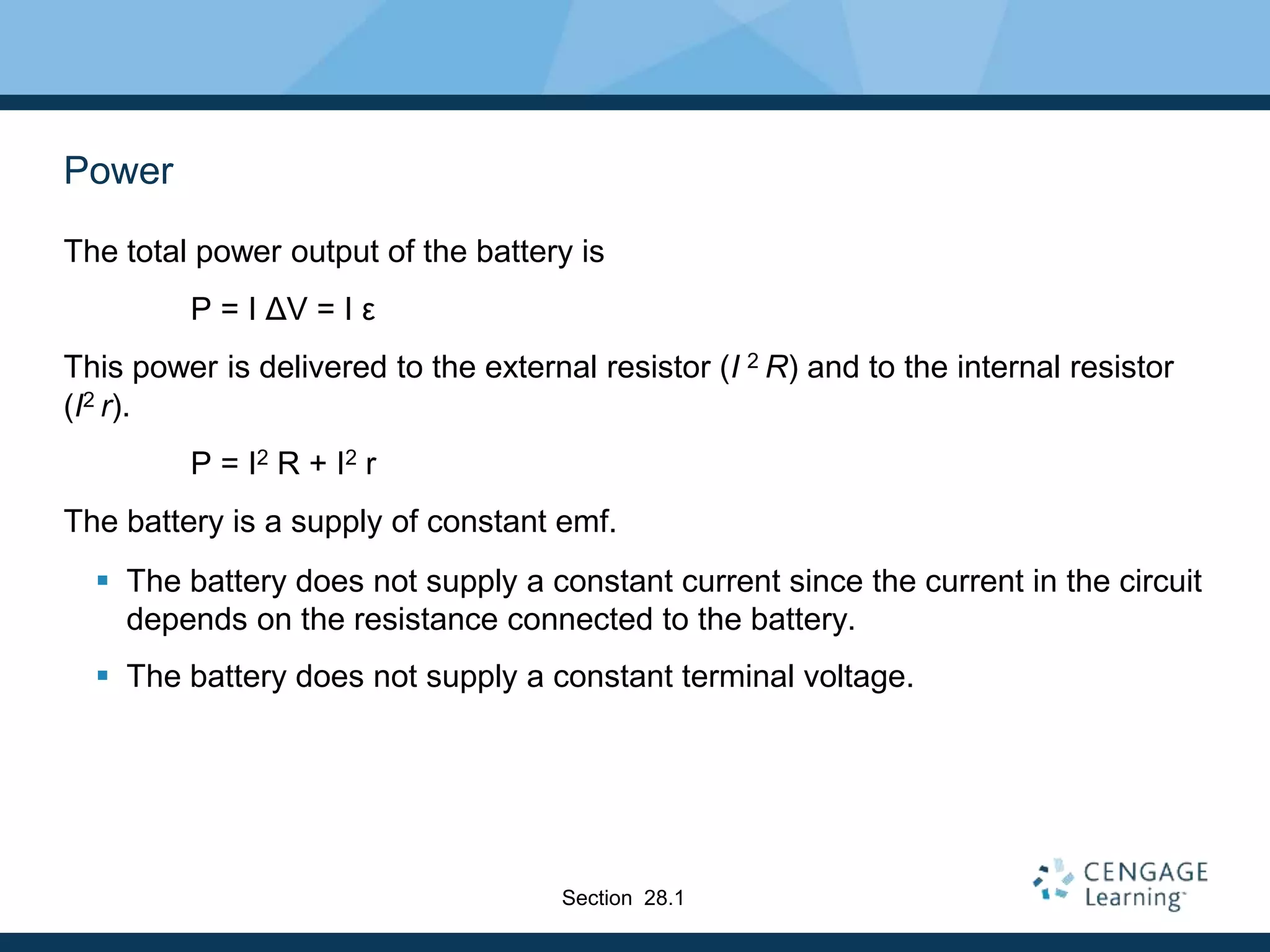 Power
The total power output of the battery is
P = I ΔV = I ε
This power is delivered to the external resistor (I 2 R) and to the internal resistor
(I2 r).
P = I2 R + I2 r
The battery is a supply of constant emf.
 The battery does not supply a constant current since the current in the circuit
depends on the resistance connected to the battery.
 The battery does not supply a constant terminal voltage.
Section 28.1
 