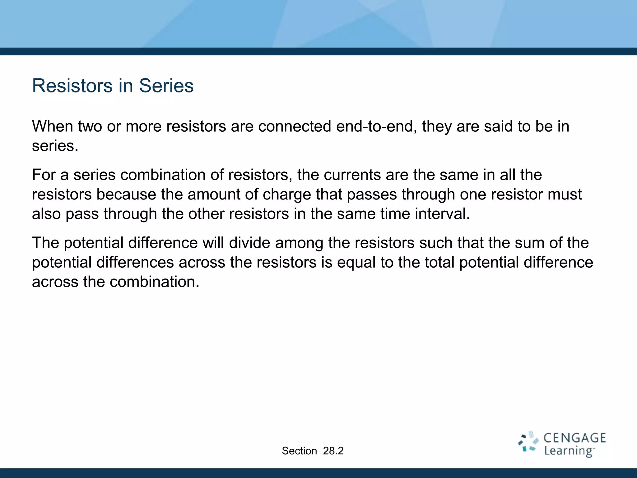 Resistors in Series
When two or more resistors are connected end-to-end, they are said to be in
series.
For a series combination of resistors, the currents are the same in all the
resistors because the amount of charge that passes through one resistor must
also pass through the other resistors in the same time interval.
The potential difference will divide among the resistors such that the sum of the
potential differences across the resistors is equal to the total potential difference
across the combination.
Section 28.2
 
