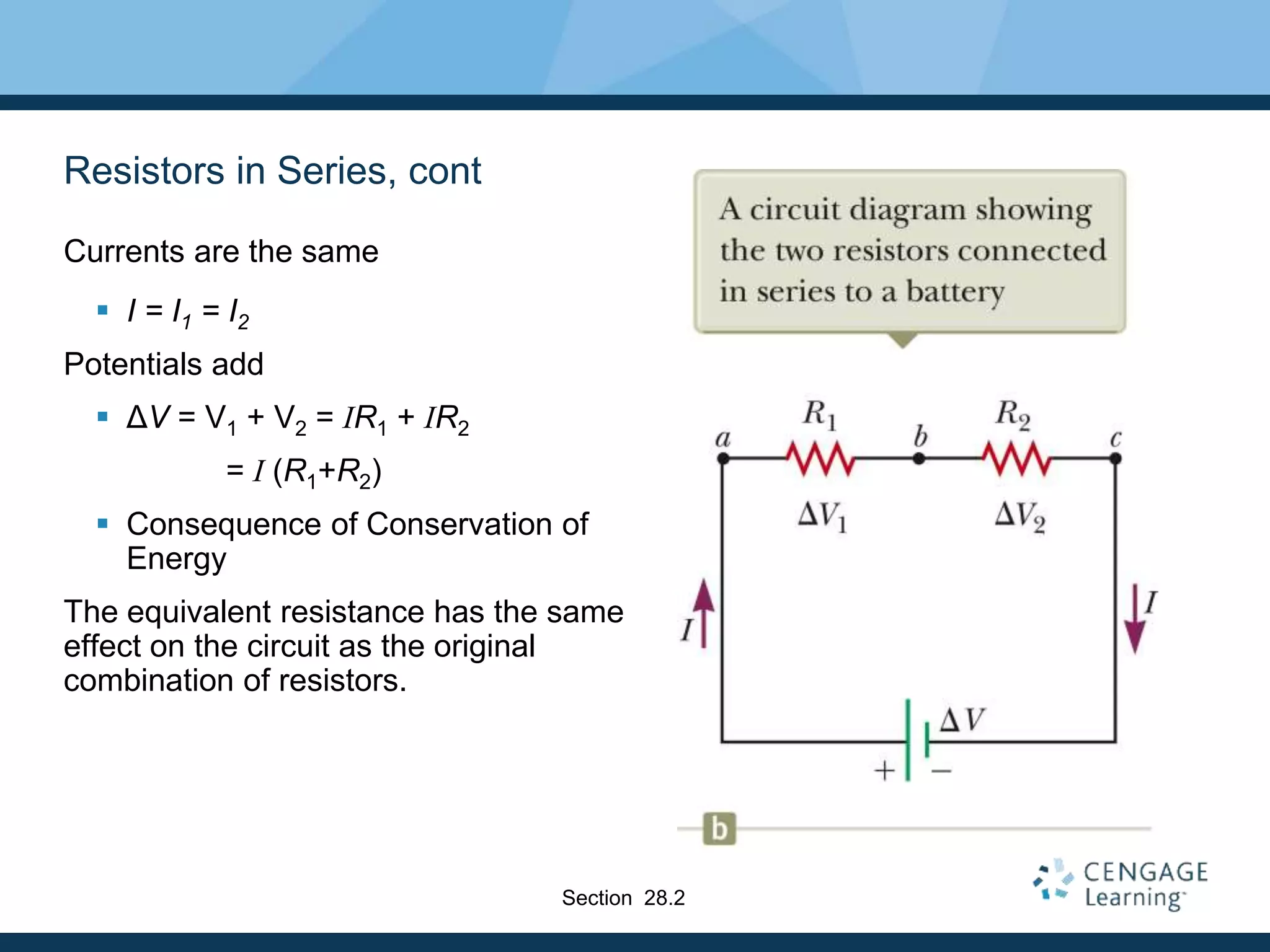 Resistors in Series, cont
Currents are the same
 I = I1 = I2
Potentials add
 ΔV = V1 + V2 = IR1 + IR2
= I (R1+R2)
 Consequence of Conservation of
Energy
The equivalent resistance has the same
effect on the circuit as the original
combination of resistors.
Section 28.2
 