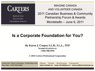 IMAGINE CANADA
                             AND VOLUNTEER CANADA
                  2011 Canadian Business & Community
                       Partnership Forum & Awards
                        Montebello – June 9, 2011



Is a Corporate Foundation for You?

      By Karen J. Cooper, LL.B., LL.L., TEP
                  kcooper@carters.ca
                    1-866-388-9596

         © 2011 Carters Professional Corporation
 