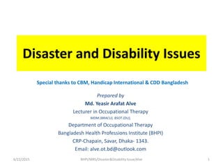 Disaster and Disability Issues
Special thanks to CBM, Handicap International & CDD Bangladesh
Prepared by
Md. Yeasir Arafat Alve
Lecturer in Occupational Therapy
MDM (BRACU), BSOT (DU),
Department of Occupational Therapy
Bangladesh Health Professions Institute (BHPI)
CRP-Chapain, Savar, Dhaka- 1343.
Email: alve.ot.bd@outlook.com
6/22/2015 1BHPI/MRS/Disaster&Disability Issue/Alve
 