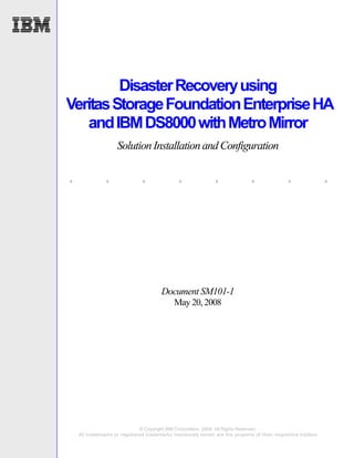 Disaster Recovery using
Veritas Storage Foundation Enterprise HA
   and IBM DS8000 with Metro Mirror
                    Solution Installation and Configuration

.             .               .              .               .              .               .               .




                                       Document SM101-1
                                            May 20, 2008




                              © Copyright IBM Corporation, 2008. All Rights Reserved.
    All trademarks or registered trademarks mentioned herein are the property of their respective holders
 