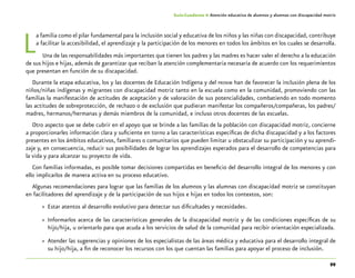 99
Guía-Cuaderno 4: Atención educativa de alumnos y alumnas con discapacidad motriz
La familia como el pilar fundamental para la inclusión social y educativa de los niños y las niñas con discapacidad, contribuye
a facilitar la accesibilidad, el aprendizaje y la participación de los menores en todos los ámbitos en los cuales se desarrolla.
Una de las responsabilidades más importantes que tienen los padres y las madres es hacer valer el derecho a la educación
de sus hijos e hijas, además de garantizar que reciban la atención complementaria necesaria de acuerdo con los requerimientos
que presentan en función de su discapacidad.
Durante la etapa educativa, los y las docentes de Educación Indígena y del pronim han de favorecer la inclusión plena de los
niños/niñas indígenas y migrantes con discapacidad motriz tanto en la escuela como en la comunidad, promoviendo con las
familias la manifestación de actitudes de aceptación y de valoración de sus potencialidades, combatiendo en todo momento
las actitudes de sobreprotección, de rechazo o de exclusión que pudieran manifestar los compañeros/compañeras, los padres/
madres, hermanos/hermanas y demás miembros de la comunidad, e incluso otros docentes de las escuelas.
Otro aspecto que se debe cubrir en el apoyo que se brinde a las familias de la población con discapacidad motriz, concierne
a proporcionarles información clara y suficiente en torno a las características específicas de dicha discapacidad y a los factores
presentes en los ámbitos educativos, familiares o comunitarios que pueden limitar u obstaculizar su participación y su aprendi-
zaje y, en consecuencia, reducir sus posibilidades de lograr los aprendizajes esperados para el desarrollo de competencias para
la vida y para alcanzar su proyecto de vida.
Con familias informadas, es posible tomar decisiones compartidas en beneficio del desarrollo integral de los menores y con
ello implicarlos de manera activa en su proceso educativo.
Algunas recomendaciones para lograr que las familias de los alumnos y las alumnas con discapacidad motriz se constituyan
en facilitadores del aprendizaje y de la participación de sus hijos e hijas en todos los contextos, son:
»» Estar atentos al desarrollo evolutivo para detectar sus dificultades y necesidades.
»» Informarlos acerca de las características generales de la discapacidad motriz y de las condiciones específicas de su
hijo/hija, u orientarlo para que acuda a los servicios de salud de la comunidad para recibir orientación especializada.
»» Atender las sugerencias y opiniones de los especialistas de las áreas médica y educativa para el desarrollo integral de
su hijo/hija, a fin de reconocer los recursos con los que cuentan las familias para apoyar el proceso de inclusión.
 