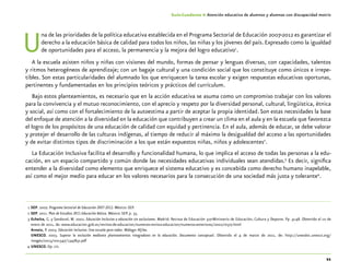 11
Guía-Cuaderno 4: Atención educativa de alumnos y alumnas con discapacidad motriz
Una de las prioridades de la política educativa establecida en el Programa Sectorial de Educación 2007-2012 es garantizar el
derecho a la educación básica de calidad para todos los niños, las niñas y los jóvenes del país. Expresado como la igualdad
de oportunidades para el acceso, la permanencia y la mejora del logro educativo1
.
A la escuela asisten niños y niñas con visiones del mundo, formas de pensar y lenguas diversas, con capacidades, talentos
y ritmos heterogéneos de aprendizaje; con un bagaje cultural y una condición social que los constituye como únicos e irrepe-
tibles. Son estas particularidades del alumnado los que enriquecen la tarea escolar y exigen respuestas educativas oportunas,
pertinentes y fundamentadas en los principios teóricos y prácticos del currículum.
Bajo estos planteamientos, es necesario que en la acción educativa se asuma como un compromiso trabajar con los valores
para la convivencia y el mutuo reconocimiento, con el aprecio y respeto por la diversidad personal, cultural, lingüística, étnica
y social, así como con el fortalecimiento de la autoestima a partir de aceptar la propia identidad.Son estas necesidades la base
del enfoque de atención a la diversidad en la educación que contribuyen a crear un clima en el aula y en la escuela que favorezca
el logro de los propósitos de una educación de calidad con equidad y pertinencia. En el aula, además de educar, se debe valorar
y protejer el desarrollo de las culturas indígenas, al tiempo de reducir al máximo la desigualdad del acceso a las oportunidades
y de evitar distintos tipos de discriminación a los que están expuestos niñas, niños y adolescentes2
.
La Educación Inclusiva facilita el desarrollo y funcionalidad humana, lo que implica el acceso de todas las personas a la edu-
cación, en un espacio compartido y común donde las necesidades educativas individuales sean atendidas.3
Es decir, significa
entender a la diversidad como elemento que enriquece el sistema educativo y es concebida como derecho humano inapelable,
así como el mejor medio para educar en los valores necesarios para la consecución de una sociedad más justa y tolerante4
.
	1	SEP. 2007. Programa Sectorial de Educación 2007-2012. México: SEP.
	2	SEP. 2011. Plan de Estudios 2011.Educación Básica. México: SEP. p. 35.
	3	Echeíta, G. y Sandoval, M. 2002. Educación Inclusiva o educación sin exclusiones. Madrid: Revista de Educación 327-Ministerio de Educación, Cultura y Deporte. Pp. 31-48. Obtenido el 10 de
enero de 2011, de: www.educacion.gob.es/revista-de-educacion/numeros-revista-educacion/numeros-anteriores/2002/re327.html
		Arnaiz, P. 2003. Educación inclusiva. Una escuela para todos. Málaga:Aljibe.
		UNESCO. 2003. Superar la exclusión mediante planteamientos integradores en la educación. Documento conceptual. Obtenido el 4 de marzo de 2011, de: http://unesdoc.unesco.org/
images/0013/001347/134785s.pdf
	4	UNESCO. Op. cit.
 