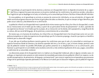 53
Guía-Cuaderno 4: Atención educativa de alumnos y alumnas con discapacidad motriz
El aprendizaje y la participación de los alumnos y alumnas con discapacidad motriz no depende únicamente de su capaci-
dad física y cognoscitiva pues este proceso se encuentra mediado por las condiciones y las prácticas sociales, culturales y
lingüísticas que se despliegan en el aula, en la familia y en la comunidad que limitan o facilitan el desarrollo del individuo.
En otras palabras, en el aprendizaje se articula un proceso de construcción individual y, en esa articulación, el impacto del
medio sociocultural genera barreras que limitan el goce pleno de todos sus derechos, lo que no siempre se logra identificar para
poder actuar colectiva y decididamente en su eliminación.
La población infantil con discapacidad motriz aprende de la misma manera que los niños y las niñas sin discapacidad, a través
de sus interacciones con el medio que les rodea y a partir de sus particulares formas de pensamiento20
. Es decir, aprenden de
sus experiencias directas21
en el medio que les es propio, de su interacción con los demás, de la apropiación y resignificación de
su cultura, del uso social del lenguaje, de las prácticas y conocimientos de su comunidad.
De manera que, en el proceso de enseñanza, las niñas/niños con discapacidad motriz han de participar junto con sus com-
pañeros/compañeras en todas las experiencias de aprendizaje que él o la docente proponga, situación que aporta un beneficio
evidente para su desarrollo integral.
Es por ello que el profesor/profesora necesita generar las condiciones para que el aula y la comunidad se constituyan en
espacios formativos donde las alumnas y los alumnos aprendan del otro y con el otro, y que, al mismo tiempo, permita a este
tipo de población resolver las posibles dificultades que pudiera presentar en su desplazamiento o en su comunicación, para
favorecer su participación en actividades tanto escolares como de su vida cotidiana (quehaceres de la casa, juegos, costumbres
y tradiciones de su comunidad, etcétera).
Las alteraciones propias de la discapacidad motriz no implican una discapacidad intelectual, salvo en algunos contados casos; sin
embargo, es importante tener presente en todo momento las necesidades particulares de esta población infantil con respecto a su de-
sarrollo sensoperceptivo, de pensamiento, de lenguaje y socioemocional22
, para construir experiencias enriquecedoras que promuevan
el logro de los aprendizajes esperados planteados en los Marcos Curriculares para la Educación Indígena y para la población migrante.
	20	Arnaiz, P. Op. Cit.
	21	En el desarrollo de experiencias directas, el cuerpo se mueve para que los sentidos puedan apreciar mejor ciertos aspectos y generar más información, por ejemplo, ver más de cerca, tocar
algún objeto, pegar el oído para escuchar con más claridad un ruido, entre otras acciones.
	22	Ministerio de Educación Nacional (2006). Orientaciones pedagogicas para la atención educativa a estudiantes con discapacidad motora. Bogotá, D.C., Colombia. En www.mineducacion.gov.co
 