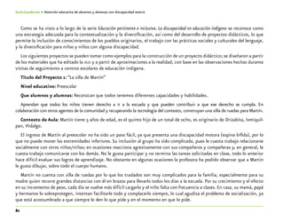 82
Guía-Cuaderno 4: Atención educativa de alumnos y alumnas con discapacidad motriz
Como se ha visto a lo largo de la serie Educación pertinente e inclusiva. La discapacidad en educación indígena se reconoce como
una estrategia adecuada para la contextualización y la diversificación, así como del desarrollo de proyectos didácticos, lo que
permite la inclusión de conocimientos de los pueblos originarios, el trabajo con las prácticas sociales y culturales del lenguaje,
y la diversificación para niñas y niños con alguna discapacidad.
Los siguientes proyectos se pueden tomar como ejemplos para la construcción de un proyecto didáctico; se diseñaron a partir
de los materiales que ha editado la dgei y a partir de aproximaciones a la realidad, con base en las observaciones hechas durante
visitas de seguimiento a centros escolares de educación indígena.
Título del Proyecto 1: “La silla de Martín”
Nivel educativo: Preescolar
Que alumnos y alumnas: Reconzcan que todos tenemos diferentes capacidades y habilidades.
Aprendan que todos los niños tienen derecho a ir a la escuela y que pueden contribuir a que ese derecho se cumpla. En
colaboración con otros agentes de la comunidad y recuperando la tecnología del contexto, construyan una silla de ruedas para Martín.
Contexto de Aula: Martín tiene 5 años de edad, es el quinto hijo de un total de ocho, es originario de Orizabita, Ixmiquil-
pan, Hidalgo.
El ingreso de Martín al preescolar no ha sido un paso fácil, ya que presenta una discapacidad motora (espina bífida), por lo
que no puede mover las extremidades inferiores. Su inclusión al grupo ha sido complicada, pues le cuesta trabajo relacionarse
socialmente con otros niños/niñas; en ocasiones reacciona agresivamente con sus compañeros y compañeras y, en general, le
cuesta trabajo comunicarse con los demás. No le gusta participar y no termina las tareas solicitadas en clase, todo lo anterior
hace difícil evaluar sus logros de aprendizaje. No obstante en algunas ocasiones la profesora ha podido observar que a Martín
le gusta dibujar, sobre todo el cuerpo humano.
Martín no cuenta con silla de ruedas por lo que los traslados son muy complicados para la familia, especialmente para su
madre quien recorre grandes distancias con él en brazos para llevarlo todos los días a la escuela. Por su crecimiento y el efecto
en su incremento de peso, cada día se vuelve más difícil cargarlo y el niño falta con frecuencia a clases. En casa, su mamá, papá
y hermanos lo sobreprotegen, intentan facilitarle todo y complacerlo siempre, lo cual agudiza el problema de socialización, ya
que está acostumbrado a que siempre le den lo que pide y en el momento en que lo pide.
 