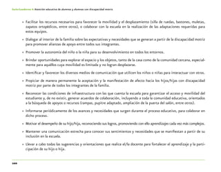 100
Guía-Cuaderno 4: Atención educativa de alumnos y alumnas con discapacidad motriz
»» Facilitar los recursos necesarios para favorecer la movilidad y el desplazamiento (silla de ruedas, bastones, muletas,
zapatos ortopédicos, entre otros), o colaborar con la escuela en la realización de las adaptaciones requeridas para
estos equipos.
»» Dialogar al interior de la familia sobre las expectativas y necesidades que se generan a partir de la discapacidad motriz
para promover alianzas de apoyo entre todos sus integrantes.
»» Promover la autonomía del niño o la niña para su desenvolvimiento en todos los entornos.
»» Brindar oportunidades para explorar el espacio y los objetos, tanto de la casa como de la comunidad cercana, especial-
mente para aquéllos cuya movilidad es limitada y no logran desplazarse.
»» Identificar y favorecer los diversos medios de comunicación que utilicen los niños o niñas para interactuar con otros.
»» Propiciar de manera permanente la aceptación y la manifestación de afecto hacia los hijos/hijas con discapacidad
motriz por parte de todos los integrantes de la familia.
»» Reconocer las condiciones de infraestructura con las que cuenta la escuela para garantizar el acceso y movilidad del
estudiante y, de no existir, generar acuerdos de colaboración, incluyendo a toda la comunidad educativa, orientados
a la búsqueda de apoyos o recursos (rampas, pupitre adaptado, ampliación de la puerta del salón, entre otros).
»» Informarse periódicamente de los avances y necesidades que surgen durante el proceso educativo, para colaborar en
dicho proceso.
»» Motivar el desempeño de su hijo/hija, reconociendo sus logros, promoviendo con ello aprendizajes cada vez más complejos.
»» Mantener una comunicación estrecha para conocer sus sentimientos y necesidades que se manifiestan a partir de su
inclusión en la escuela.
»» Llevar a cabo todas las sugerencias y orientaciones que realice el/la docente para fortalecer el aprendizaje y la parti-
cipación de su hijo o hija.
 