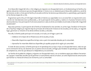 101
Guía-Cuaderno 4: Atención educativa de alumnos y alumnas con discapacidad motriz
En el desarrollo integral del niño o niña indígena y/o migrante con discapacidad motriz, es fundamental que la familia y los
agentes educativos reconozcan que esta discapacidad por sí misma no es un obstáculo para el desarrollo académico y social de
los menores; es decir, el reto para la familia y la escuela es eliminar las barreras que obstaculicen su aprendizaje y participación
en las diversas etapas de su vida.
El garantizar que la niña y el niño logren desarrollar al máximo sus capacidades no es una tarea fácil, se requiere de la cons-
trucción de interrelaciones entre profesionales, y de la participación de los padres y madres en el proceso formativo de los
alumnos/alumnas. Esta participación ha de estar presente en cada una de las actividades encaminadas al desarrollo integral del
estudiantado37
.
Bajo estas premisas, la participación de la familia es fundamental en dos sentidos: en primer lugar, fortalecen la formación
de su hijo/hija indígena y/o migrante bajo los principios de la Educación Inclusiva en las escuelas y en las aulas y, en segundo
lugar, garantizan su inclusión en los demás ámbitos sociales y culturales.
Para ello, la familia puede participar en la escuela, en el aula y en el hogar a partir de:
»» Colaborar en la mejora de la infraestructura de la escuela y el aula.
»» Desarrollar dispositivos específicos de bajo costo a partir de materiales donados por la comunidad.
»» Aprovechar los materiales didácticos disponibles y/o aquellos propios de la región y/o comunidad.
A través de estas acciones, la familia participa en el aprendizaje de sus hijos e hijas con discapacidad motriz, toda vez que
con la orientación de los y las docentes son un puente entre la escuela y el hogar para fortalecer el aprendizaje y el desarrollo
de competencias, entre las que destacan la independencia y la autonomía.
Las familias de la población indígena y migrante con discapacidad motriz, son un excelente apoyo para elaborar herramien-
tas, equipos o materiales sencillos que les permiten un acercamiento real al currículum, así como dispositivos de comunicación
que facilitan su interacción directa con el entorno y con su comunidad.
	37	Para profundizar en el tema puedes recurrir a la primera parte del Cuaderno Docente para el Trabajo Educativo de Niños con Discapacidad Intelectual, pertinencia en la diversidad que forma parte de
esta colección.
 