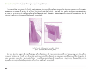 102
Guía-Cuaderno 4: Atención educativa de alumnos y alumnas con discapacidad motriz
Para ejemplificar lo anterior, la familia puede elaborar con materiales de bajo costo atriles (como se muestran en la imagen)
para apoyar el proceso de lectura de su hijo o hija con discapacidad motriz y que, a la vez, pueden ser de una gran ayuda para
el grupo en su conjunto. La madre o padre de familia puede asistir al aula o a la escuela y utilizarlos en la lectura en voz alta de
cuentos, tradiciones, historias o fábulas de la comunidad.
Atriles.Tomado de Discapacidad motriz. Guía didáctica
para la inclusión en educación inicial y básica
Con este ejemplo, se pone de manifiesto que la familia colabora de manera corresponsable con la escuela y, para ello, sólo es
necesario fortalecer el vínculo para desarrollar acciones, materiales, dispositivos o ajustes razonables requeridos, sin perder de
vista que deben responder a las características y necesidades particulares de cada alumno o alumna con discapacidad motriz,
apoyados con materiales de bajo costo o de la misma región y/o comunidad.
 