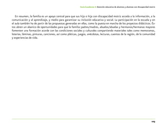 103
Guía-Cuaderno 4: Atención educativa de alumnos y alumnas con discapacidad motriz
En resumen, la familia es un apoyo central para que sus hijo o hija con discapacidad motriz acceda a la información, a la
comunicación y al aprendizaje, y medio para garantizar su inclusión educativa y social. La participación en la escuela y en
el aula también ha de partir de las propuestas generadas en ellas, como la puesta en marcha de los proyectos didácticos. És-
tos abren un abanico de oportunidades para que la familia: padres/madres, abuelos/abuelas y hermanos/hermanas mayores
fomenten una formación acorde con las condiciones sociales y culturales compartiendo materiales tales como memoramas,
loterías, láminas, pinturas, canciones, así como pláticas, juegos, anécdotas, lecturas, cuentos de la región, de la comunidad
y experiencias de vida.
 