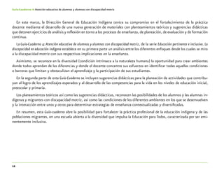 12
Guía-Cuaderno 4: Atención educativa de alumnos y alumnas con discapacidad motriz
En este marco, la Dirección General de Educación Indígena centra su compromiso en el fortalecimiento de la práctica
docente mediante el desarrollo de una nueva generación de materiales con planteamientos teóricos y sugerencias didácticas
que detonen ejercicios de análisis y reflexión en torno a los procesos de enseñanza, de planeación, de evaluación y de formación
continua.
La Guía-Cuaderno 4:Atención educativa de alumnos y alumnas con discapacidad motriz, de la serie Educación pertinente e inclusiva. La
discapacidad en educación indígena establece en su primera parte un análisis entre los diferentes enfoques desde los cuales se mira
a la discapacidad motriz con sus respectivas implicaciones en la enseñanza.
Asimismo, se reconoce en la diversidad (condición intrínseca a la naturaleza humana) la oportunidad para crear ambientes
donde todos aprendan de las diferencias y donde el docente concentre sus esfuerzos en identificar todas aquellas condiciones
o barreras que limitan y obstaculizan el aprendizaje y la participación de sus estudiantes.
En la segunda parte de esta Guía-Cuaderno se incluyen sugerencias didácticas para la planeación de actividades que contribu-
yan al logro de los aprendizajes esperados y al desarrollo de las competencias para la vida en los niveles de educación inicial,
preescolar y primaria.
Los planeamientos teóricos así como las sugerencias didácticas, reconocen las posibilidades de los alumnos y las alumnas in-
dígenas y migrantes con discapacidad motriz, así como las condiciones de los diferentes ambientes en los que se desenvuelven
y la interacción entre unos y otros para determinar estrategias de enseñanza contextualizadas y diversificadas.
En resumen, esta Guía-cuaderno abre la posibilidad para fortalecer la práctica profesional de la educación indígena y de las
poblaciones migrantes, en una escuela abierta a la diversidad que impulsa la Educación para Todos, caracterizada por ser emi-
nentemente inclusiva.
 