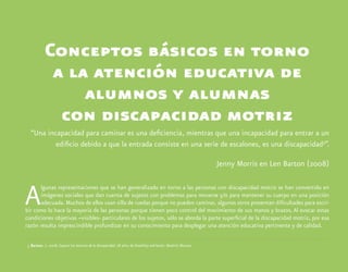 Conceptos básicos en torno
a la atención educativa de
alumnos y alumnas
con discapacidad motriz
“Una incapacidad para caminar es una deficiencia, mientras que una incapacidad para entrar a un
edificio debido a que la entrada consiste en una serie de escalones, es una discapacidad5
”.
Jenny Morris en Len Barton (2008)
Algunas representaciones que se han generalizado en torno a las personas con discapacidad motriz se han convertido en
imágenes sociales que dan cuenta de sujetos con problemas para moverse y/o para mantener su cuerpo en una posición
adecuada. Muchos de ellos usan silla de ruedas porque no pueden caminar, algunos otros presentan dificultades para escri-
bir como lo hace la mayoría de las personas porque tienen poco control del movimiento de sus manos y brazos. Al evocar estas
condiciones objetivas –visibles- particulares de los sujetos, sólo se aborda la parte superficial de la discapacidad motriz, por esa
razón resulta imprescindible profundizar en su conocimiento para desplegar una atención educativa pertinente y de calidad.
	5	Barton, L. 2008. Superar las barreras de la discapacidad. 18 años de Disability and Societ. Madrid: Morata.
 