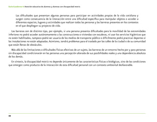 20
Guía-Cuaderno 4: Atención educativa de alumnos y alumnas con discapacidad motriz
Las dificultades que presentan algunas personas para participar en actividades propias de la vida cotidiana y
surgen como consecuencia de la interacción entre una dificultad específica para manipular objetos o acceder a
diferentes espacios, lugares y actividades que realizan todas las personas y las barreras presentes en los contextos
en el que despliegan su proyecto de vida.
Las barreras son de distinto tipo, por ejemplo, si una persona presenta dificultades para la movilidad de las extremidades
inferiores no podrá acceder autónomamente a las construcciones o viviendas con escaleras, ni usar los servicios higiénicos que
no estén habilitados, tampoco podrá ser usuaria de los medios de transporte público o difícilmente podrá practicar deportes si
las instalaciones no están adaptadas.Asimismo, tendrá problemas para el traslado por las calles de la ciudad o de su comunidad
que están llenas de obstáculos.
Más allá de las limitaciones o dificultades físicas efectivas de un sujeto, las barreras de un entorno hecho por y para personas
sin discapacidad condicionarán en las personas una percepción alterada de sus posibilidades reales y una dependencia absoluta
de los demás.
En síntesis, la discapacidad motriz no depende únicamente de las características físicas o biológicas, sino de las condiciones
que emergen como producto de la interacción de esta dificultad personal con un contexto ambiental desfavorable.
 